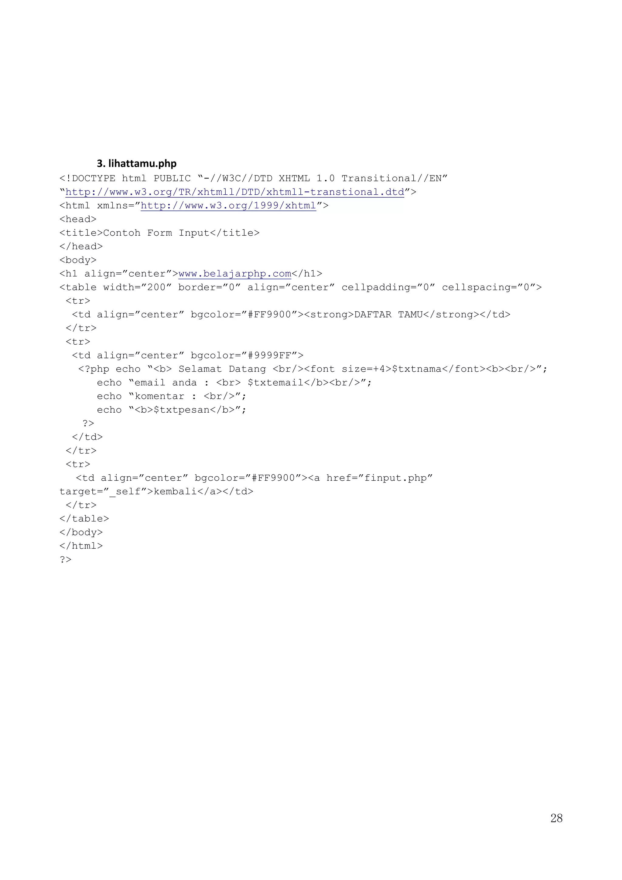 28
3. lihattamu.php
<!DOCTYPE html PUBLIC “-//W3C//DTD XHTML 1.0 Transitional//EN”
“http://www.w3.org/TR/xhtmll/DTD/xhtmll-transtional.dtd”>
<html xmlns=”http://www.w3.org/1999/xhtml”>
<head>
<title>Contoh Form Input</title>
</head>
<body>
<h1 align=”center”>www.belajarphp.com</h1>
<table width=”200” border=”0” align=”center” cellpadding=”0” cellspacing=”0”>
<tr>
<td align=”center” bgcolor=”#FF9900”><strong>DAFTAR TAMU</strong></td>
</tr>
<tr>
<td align=”center” bgcolor=”#9999FF”>
<?php echo “<b> Selamat Datang <br/><font size=+4>$txtnama</font><b><br/>”;
echo “email anda : <br> $txtemail</b><br/>”;
echo “komentar : <br/>”;
echo “<b>$txtpesan</b>”;
?>
</td>
</tr>
<tr>
<td align=”center” bgcolor=”#FF9900”><a href=”finput.php”
target=”_self”>kembali</a></td>
</tr>
</table>
</body>
</html>
?>
 
