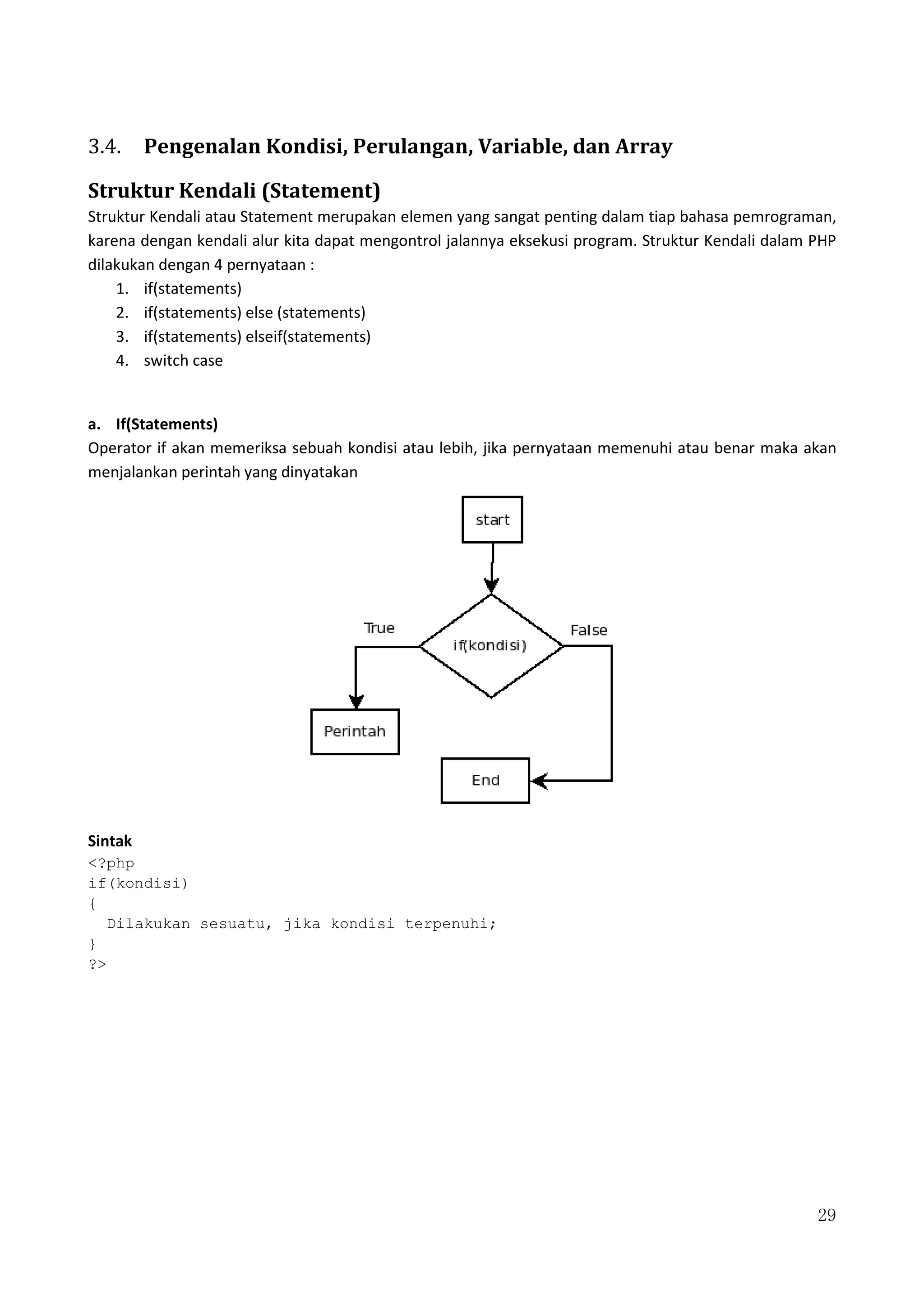 29
3.4. Pengenalan Kondisi, Perulangan, Variable, dan Array
Struktur Kendali (Statement)
Struktur Kendali atau Statement merupakan elemen yang sangat penting dalam tiap bahasa pemrograman,
karena dengan kendali alur kita dapat mengontrol jalannya eksekusi program. Struktur Kendali dalam PHP
dilakukan dengan 4 pernyataan :
1. if(statements)
2. if(statements) else (statements)
3. if(statements) elseif(statements)
4. switch case
a. If(Statements)
Operator if akan memeriksa sebuah kondisi atau lebih, jika pernyataan memenuhi atau benar maka akan
menjalankan perintah yang dinyatakan
Sintak
<?php
if(kondisi)
{
Dilakukan sesuatu, jika kondisi terpenuhi;
}
?>
 
