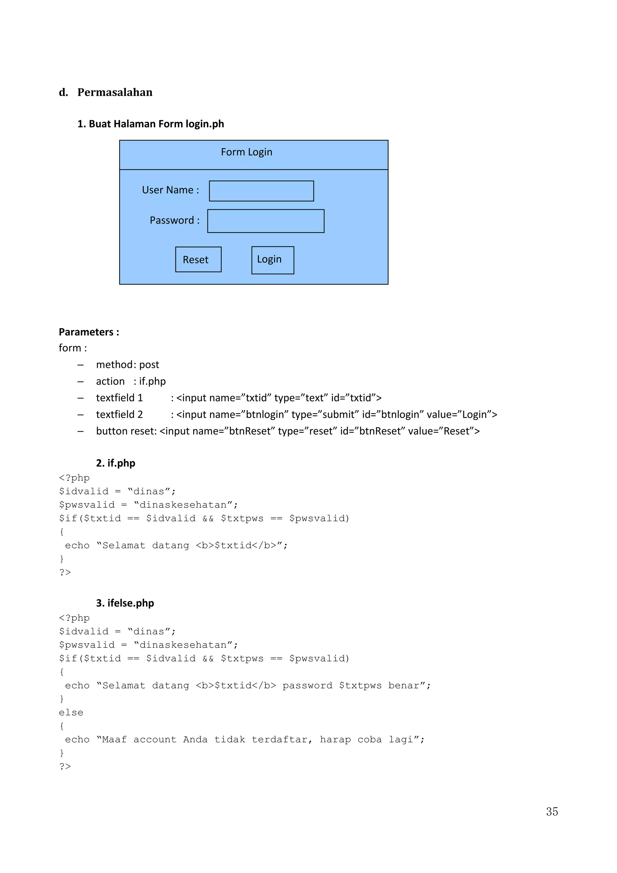 35
d. Permasalahan
1. Buat Halaman Form login.ph
Parameters :
form :
− method: post
− action : if.php
− textfield 1 : <input name=”txtid” type=”text” id=”txtid”>
− textfield 2 : <input name=”btnlogin” type=”submit” id=”btnlogin” value=”Login”>
− button reset: <input name=”btnReset” type=”reset” id=”btnReset” value=”Reset”>
2. if.php
<?php
$idvalid = “dinas”;
$pwsvalid = “dinaskesehatan”;
$if($txtid == $idvalid && $txtpws == $pwsvalid)
{
echo “Selamat datang <b>$txtid</b>”;
}
?>
3. ifelse.php
<?php
$idvalid = “dinas”;
$pwsvalid = “dinaskesehatan”;
$if($txtid == $idvalid && $txtpws == $pwsvalid)
{
echo “Selamat datang <b>$txtid</b> password $txtpws benar”;
}
else
{
echo “Maaf account Anda tidak terdaftar, harap coba lagi”;
}
?>
Form Login
Reset Login
User Name :
Password :
 