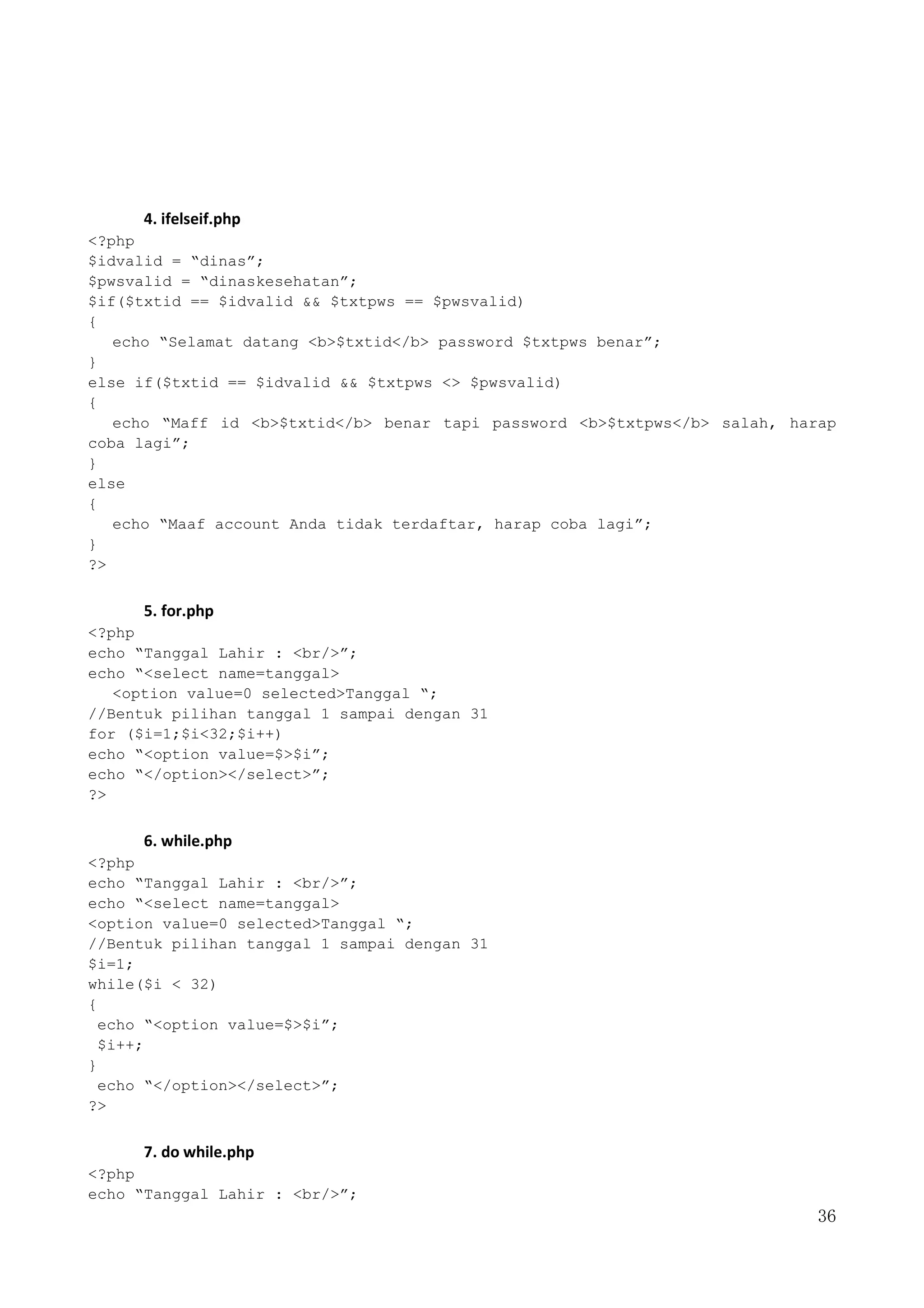 36
4. ifelseif.php
<?php
$idvalid = “dinas”;
$pwsvalid = “dinaskesehatan”;
$if($txtid == $idvalid && $txtpws == $pwsvalid)
{
echo “Selamat datang <b>$txtid</b> password $txtpws benar”;
}
else if($txtid == $idvalid && $txtpws <> $pwsvalid)
{
echo “Maff id <b>$txtid</b> benar tapi password <b>$txtpws</b> salah, harap
coba lagi”;
}
else
{
echo “Maaf account Anda tidak terdaftar, harap coba lagi”;
}
?>
5. for.php
<?php
echo “Tanggal Lahir : <br/>”;
echo “<select name=tanggal>
<option value=0 selected>Tanggal “;
//Bentuk pilihan tanggal 1 sampai dengan 31
for ($i=1;$i<32;$i++)
echo “<option value=$>$i”;
echo “</option></select>”;
?>
6. while.php
<?php
echo “Tanggal Lahir : <br/>”;
echo “<select name=tanggal>
<option value=0 selected>Tanggal “;
//Bentuk pilihan tanggal 1 sampai dengan 31
$i=1;
while($i < 32)
{
echo “<option value=$>$i”;
$i++;
}
echo “</option></select>”;
?>
7. do while.php
<?php
echo “Tanggal Lahir : <br/>”;
 