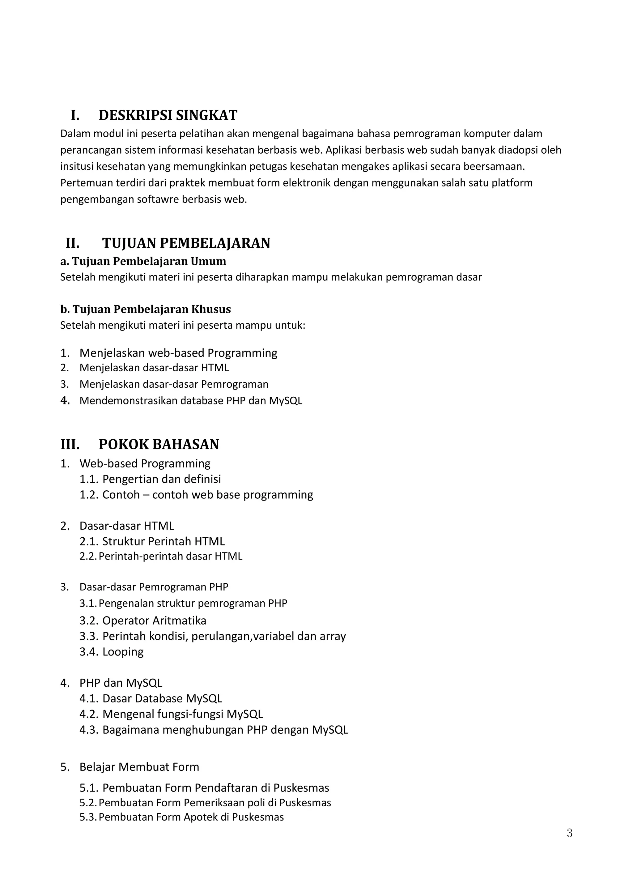 3
I. DESKRIPSI SINGKAT
Dalam modul ini peserta pelatihan akan mengenal bagaimana bahasa pemrograman komputer dalam
perancangan sistem informasi kesehatan berbasis web. Aplikasi berbasis web sudah banyak diadopsi oleh
insitusi kesehatan yang memungkinkan petugas kesehatan mengakes aplikasi secara beersamaan.
Pertemuan terdiri dari praktek membuat form elektronik dengan menggunakan salah satu platform
pengembangan softawre berbasis web.
II. TUJUAN PEMBELAJARAN
a. Tujuan Pembelajaran Umum
Setelah mengikuti materi ini peserta diharapkan mampu melakukan pemrograman dasar
b. Tujuan Pembelajaran Khusus
Setelah mengikuti materi ini peserta mampu untuk:
1. Menjelaskan web-based Programming
2. Menjelaskan dasar-dasar HTML
3. Menjelaskan dasar-dasar Pemrograman
4. Mendemonstrasikan database PHP dan MySQL
III. POKOK BAHASAN
1. Web-based Programming
1.1. Pengertian dan definisi
1.2. Contoh – contoh web base programming
2. Dasar-dasar HTML
2.1. Struktur Perintah HTML
2.2.Perintah-perintah dasar HTML
3. Dasar-dasar Pemrograman PHP
3.1.Pengenalan struktur pemrograman PHP
3.2. Operator Aritmatika
3.3. Perintah kondisi, perulangan,variabel dan array
3.4. Looping
4. PHP dan MySQL
4.1. Dasar Database MySQL
4.2. Mengenal fungsi-fungsi MySQL
4.3. Bagaimana menghubungan PHP dengan MySQL
5. Belajar Membuat Form
5.1. Pembuatan Form Pendaftaran di Puskesmas
5.2.Pembuatan Form Pemeriksaan poli di Puskesmas
5.3.Pembuatan Form Apotek di Puskesmas
 