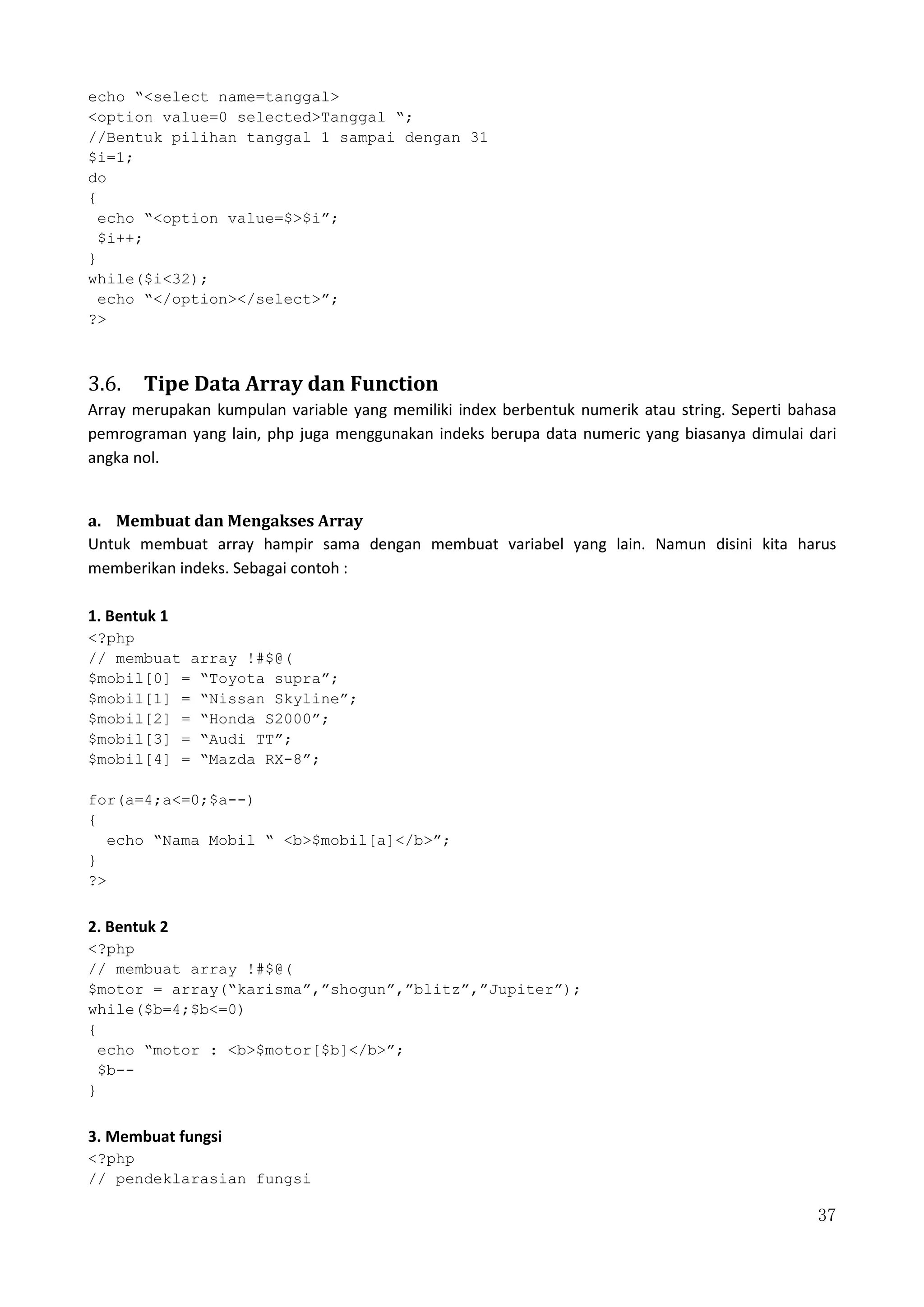 37
echo “<select name=tanggal>
<option value=0 selected>Tanggal “;
//Bentuk pilihan tanggal 1 sampai dengan 31
$i=1;
do
{
echo “<option value=$>$i”;
$i++;
}
while($i<32);
echo “</option></select>”;
?>
3.6. Tipe Data Array dan Function
Array merupakan kumpulan variable yang memiliki index berbentuk numerik atau string. Seperti bahasa
pemrograman yang lain, php juga menggunakan indeks berupa data numeric yang biasanya dimulai dari
angka nol.
a. Membuat dan Mengakses Array
Untuk membuat array hampir sama dengan membuat variabel yang lain. Namun disini kita harus
memberikan indeks. Sebagai contoh :
1. Bentuk 1
<?php
// membuat array !#$@(
$mobil[0] = “Toyota supra”;
$mobil[1] = “Nissan Skyline”;
$mobil[2] = “Honda S2000”;
$mobil[3] = “Audi TT”;
$mobil[4] = “Mazda RX-8”;
for(a=4;a<=0;$a--)
{
echo “Nama Mobil “ <b>$mobil[a]</b>”;
}
?>
2. Bentuk 2
<?php
// membuat array !#$@(
$motor = array(“karisma”,”shogun”,”blitz”,”Jupiter”);
while($b=4;$b<=0)
{
echo “motor : <b>$motor[$b]</b>”;
$b--
}
3. Membuat fungsi
<?php
// pendeklarasian fungsi
 