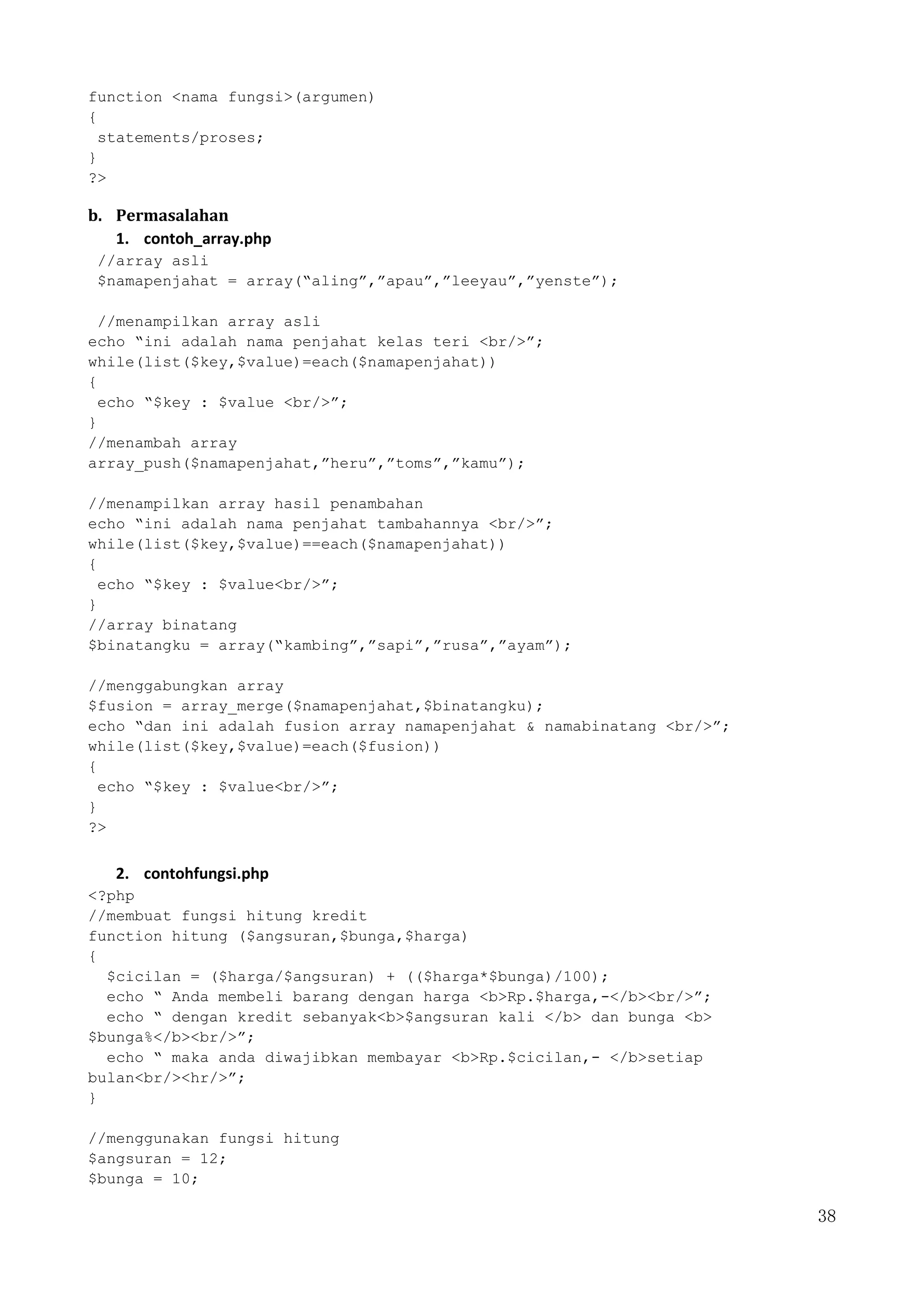 38
function <nama fungsi>(argumen)
{
statements/proses;
}
?>
b. Permasalahan
1. contoh_array.php
//array asli
$namapenjahat = array(“aling”,”apau”,”leeyau”,”yenste”);
//menampilkan array asli
echo “ini adalah nama penjahat kelas teri <br/>”;
while(list($key,$value)=each($namapenjahat))
{
echo “$key : $value <br/>”;
}
//menambah array
array_push($namapenjahat,”heru”,”toms”,”kamu”);
//menampilkan array hasil penambahan
echo “ini adalah nama penjahat tambahannya <br/>”;
while(list($key,$value)==each($namapenjahat))
{
echo “$key : $value<br/>”;
}
//array binatang
$binatangku = array(“kambing”,”sapi”,”rusa”,”ayam”);
//menggabungkan array
$fusion = array_merge($namapenjahat,$binatangku);
echo “dan ini adalah fusion array namapenjahat & namabinatang <br/>”;
while(list($key,$value)=each($fusion))
{
echo “$key : $value<br/>”;
}
?>
2. contohfungsi.php
<?php
//membuat fungsi hitung kredit
function hitung ($angsuran,$bunga,$harga)
{
$cicilan = ($harga/$angsuran) + (($harga*$bunga)/100);
echo “ Anda membeli barang dengan harga <b>Rp.$harga,-</b><br/>”;
echo “ dengan kredit sebanyak<b>$angsuran kali </b> dan bunga <b>
$bunga%</b><br/>”;
echo “ maka anda diwajibkan membayar <b>Rp.$cicilan,- </b>setiap
bulan<br/><hr/>”;
}
//menggunakan fungsi hitung
$angsuran = 12;
$bunga = 10;
 