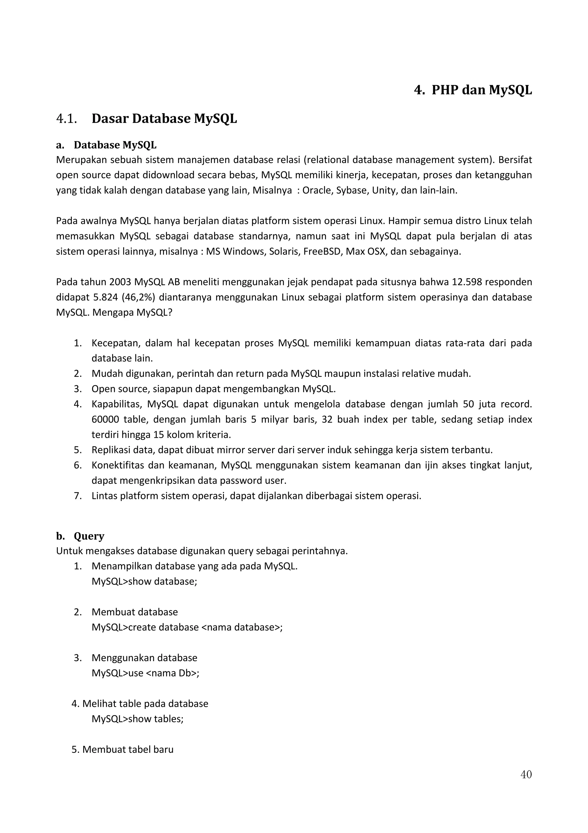 40
4. PHP dan MySQL
4.1. Dasar Database MySQL
a. Database MySQL
Merupakan sebuah sistem manajemen database relasi (relational database management system). Bersifat
open source dapat didownload secara bebas, MySQL memiliki kinerja, kecepatan, proses dan ketangguhan
yang tidak kalah dengan database yang lain, Misalnya : Oracle, Sybase, Unity, dan lain-lain.
Pada awalnya MySQL hanya berjalan diatas platform sistem operasi Linux. Hampir semua distro Linux telah
memasukkan MySQL sebagai database standarnya, namun saat ini MySQL dapat pula berjalan di atas
sistem operasi lainnya, misalnya : MS Windows, Solaris, FreeBSD, Max OSX, dan sebagainya.
Pada tahun 2003 MySQL AB meneliti menggunakan jejak pendapat pada situsnya bahwa 12.598 responden
didapat 5.824 (46,2%) diantaranya menggunakan Linux sebagai platform sistem operasinya dan database
MySQL. Mengapa MySQL?
1. Kecepatan, dalam hal kecepatan proses MySQL memiliki kemampuan diatas rata-rata dari pada
database lain.
2. Mudah digunakan, perintah dan return pada MySQL maupun instalasi relative mudah.
3. Open source, siapapun dapat mengembangkan MySQL.
4. Kapabilitas, MySQL dapat digunakan untuk mengelola database dengan jumlah 50 juta record.
60000 table, dengan jumlah baris 5 milyar baris, 32 buah index per table, sedang setiap index
terdiri hingga 15 kolom kriteria.
5. Replikasi data, dapat dibuat mirror server dari server induk sehingga kerja sistem terbantu.
6. Konektifitas dan keamanan, MySQL menggunakan sistem keamanan dan ijin akses tingkat lanjut,
dapat mengenkripsikan data password user.
7. Lintas platform sistem operasi, dapat dijalankan diberbagai sistem operasi.
b. Query
Untuk mengakses database digunakan query sebagai perintahnya.
1. Menampilkan database yang ada pada MySQL.
MySQL>show database;
2. Membuat database
MySQL>create database <nama database>;
3. Menggunakan database
MySQL>use <nama Db>;
4. Melihat table pada database
MySQL>show tables;
5. Membuat tabel baru
 