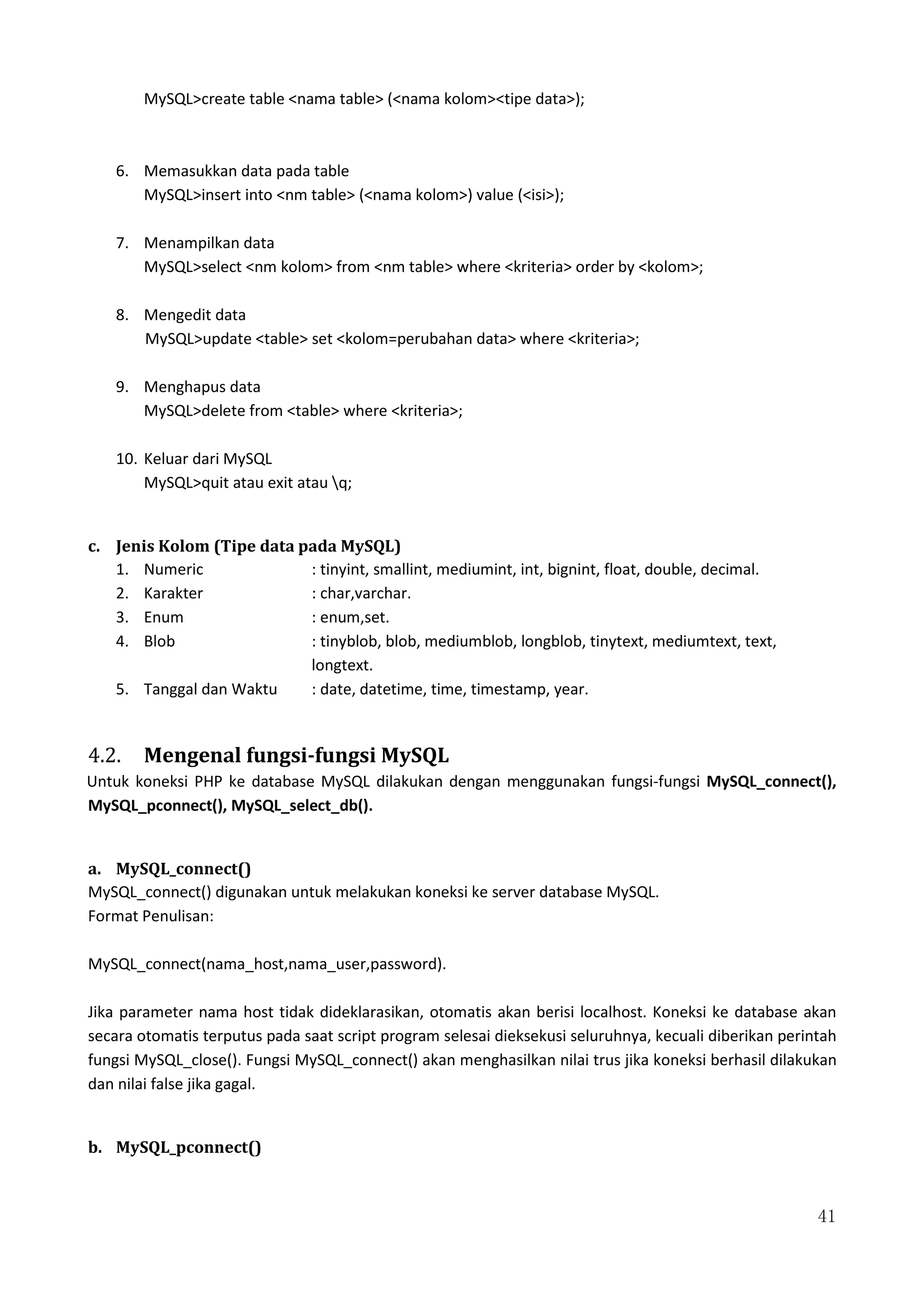 41
MySQL>create table <nama table> (<nama kolom><tipe data>);
6. Memasukkan data pada table
MySQL>insert into <nm table> (<nama kolom>) value (<isi>);
7. Menampilkan data
MySQL>select <nm kolom> from <nm table> where <kriteria> order by <kolom>;
8. Mengedit data
MySQL>update <table> set <kolom=perubahan data> where <kriteria>;
9. Menghapus data
MySQL>delete from <table> where <kriteria>;
10. Keluar dari MySQL
MySQL>quit atau exit atau q;
c. Jenis Kolom (Tipe data pada MySQL)
1. Numeric : tinyint, smallint, mediumint, int, bignint, float, double, decimal.
2. Karakter : char,varchar.
3. Enum : enum,set.
4. Blob : tinyblob, blob, mediumblob, longblob, tinytext, mediumtext, text,
longtext.
5. Tanggal dan Waktu : date, datetime, time, timestamp, year.
4.2. Mengenal fungsi-fungsi MySQL
Untuk koneksi PHP ke database MySQL dilakukan dengan menggunakan fungsi-fungsi MySQL_connect(),
MySQL_pconnect(), MySQL_select_db().
a. MySQL_connect()
MySQL_connect() digunakan untuk melakukan koneksi ke server database MySQL.
Format Penulisan:
MySQL_connect(nama_host,nama_user,password).
Jika parameter nama host tidak dideklarasikan, otomatis akan berisi localhost. Koneksi ke database akan
secara otomatis terputus pada saat script program selesai dieksekusi seluruhnya, kecuali diberikan perintah
fungsi MySQL_close(). Fungsi MySQL_connect() akan menghasilkan nilai trus jika koneksi berhasil dilakukan
dan nilai false jika gagal.
b. MySQL_pconnect()
 