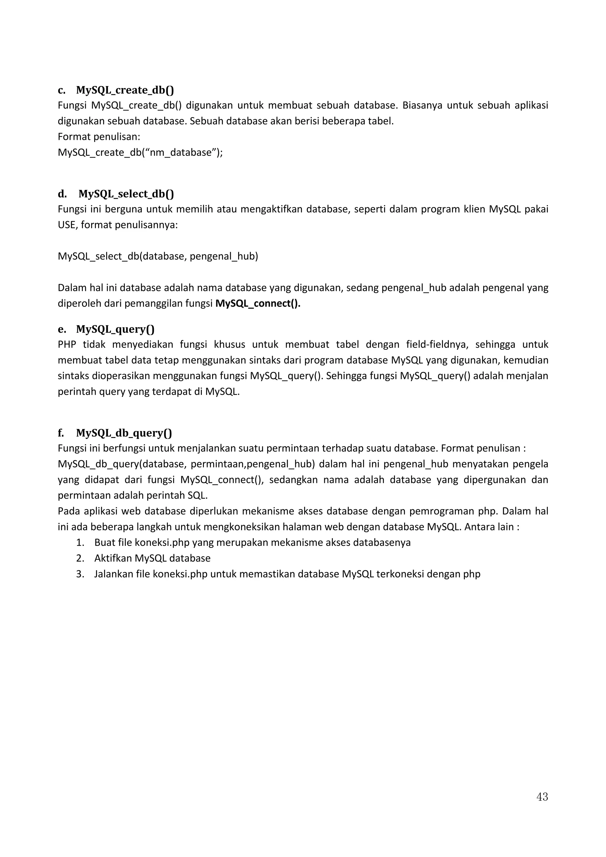 43
c. MySQL_create_db()
Fungsi MySQL_create_db() digunakan untuk membuat sebuah database. Biasanya untuk sebuah aplikasi
digunakan sebuah database. Sebuah database akan berisi beberapa tabel.
Format penulisan:
MySQL_create_db(“nm_database”);
d. MySQL_select_db()
Fungsi ini berguna untuk memilih atau mengaktifkan database, seperti dalam program klien MySQL pakai
USE, format penulisannya:
MySQL_select_db(database, pengenal_hub)
Dalam hal ini database adalah nama database yang digunakan, sedang pengenal_hub adalah pengenal yang
diperoleh dari pemanggilan fungsi MySQL_connect().
e. MySQL_query()
PHP tidak menyediakan fungsi khusus untuk membuat tabel dengan field-fieldnya, sehingga untuk
membuat tabel data tetap menggunakan sintaks dari program database MySQL yang digunakan, kemudian
sintaks dioperasikan menggunakan fungsi MySQL_query(). Sehingga fungsi MySQL_query() adalah menjalan
perintah query yang terdapat di MySQL.
f. MySQL_db_query()
Fungsi ini berfungsi untuk menjalankan suatu permintaan terhadap suatu database. Format penulisan :
MySQL_db_query(database, permintaan,pengenal_hub) dalam hal ini pengenal_hub menyatakan pengela
yang didapat dari fungsi MySQL_connect(), sedangkan nama adalah database yang dipergunakan dan
permintaan adalah perintah SQL.
Pada aplikasi web database diperlukan mekanisme akses database dengan pemrograman php. Dalam hal
ini ada beberapa langkah untuk mengkoneksikan halaman web dengan database MySQL. Antara lain :
1. Buat file koneksi.php yang merupakan mekanisme akses databasenya
2. Aktifkan MySQL database
3. Jalankan file koneksi.php untuk memastikan database MySQL terkoneksi dengan php
 