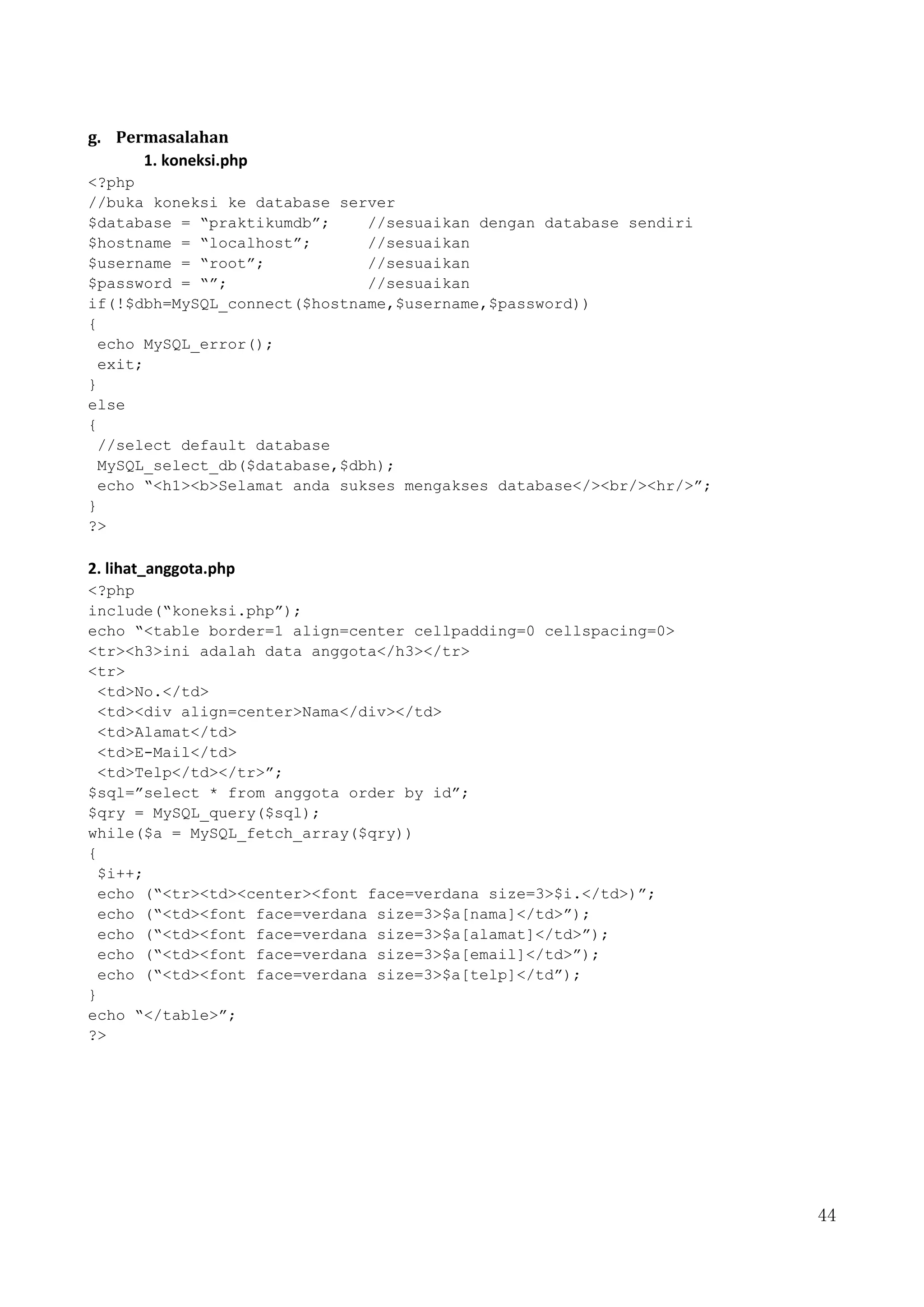 44
g. Permasalahan
1. koneksi.php
<?php
//buka koneksi ke database server
$database = “praktikumdb”; //sesuaikan dengan database sendiri
$hostname = “localhost”; //sesuaikan
$username = “root”; //sesuaikan
$password = “”; //sesuaikan
if(!$dbh=MySQL_connect($hostname,$username,$password))
{
echo MySQL_error();
exit;
}
else
{
//select default database
MySQL_select_db($database,$dbh);
echo “<h1><b>Selamat anda sukses mengakses database</><br/><hr/>”;
}
?>
2. lihat_anggota.php
<?php
include(“koneksi.php”);
echo “<table border=1 align=center cellpadding=0 cellspacing=0>
<tr><h3>ini adalah data anggota</h3></tr>
<tr>
<td>No.</td>
<td><div align=center>Nama</div></td>
<td>Alamat</td>
<td>E-Mail</td>
<td>Telp</td></tr>”;
$sql=”select * from anggota order by id”;
$qry = MySQL_query($sql);
while($a = MySQL_fetch_array($qry))
{
$i++;
echo (“<tr><td><center><font face=verdana size=3>$i.</td>)”;
echo (“<td><font face=verdana size=3>$a[nama]</td>”);
echo (“<td><font face=verdana size=3>$a[alamat]</td>”);
echo (“<td><font face=verdana size=3>$a[email]</td>”);
echo (“<td><font face=verdana size=3>$a[telp]</td”);
}
echo “</table>”;
?>
 
