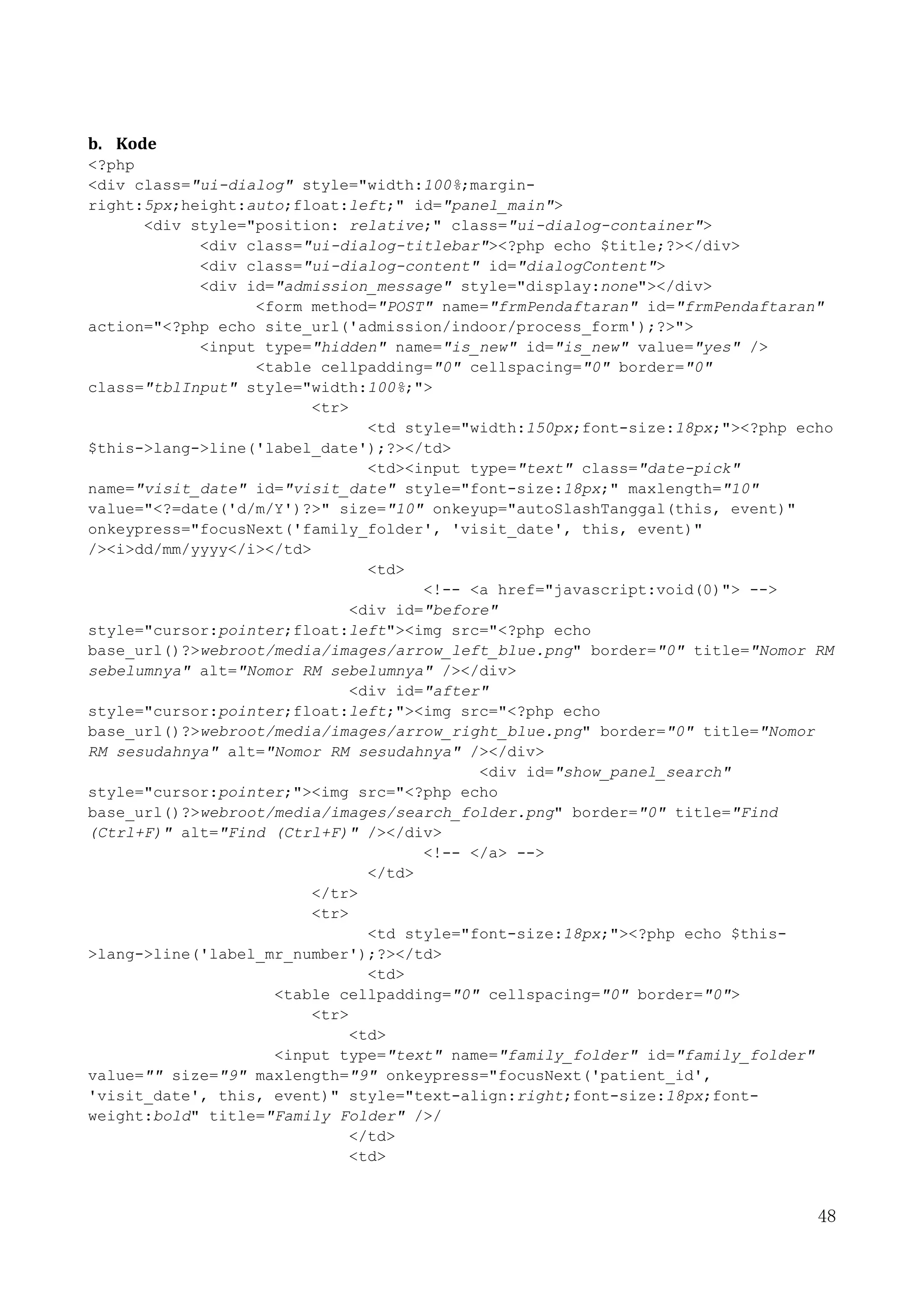 48
b. Kode
<?php
<div class="ui-dialog" style="width:100%;margin-
right:5px;height:auto;float:left;" id="panel_main">
<div style="position: relative;" class="ui-dialog-container">
<div class="ui-dialog-titlebar"><?php echo $title;?></div>
<div class="ui-dialog-content" id="dialogContent">
<div id="admission_message" style="display:none"></div>
<form method="POST" name="frmPendaftaran" id="frmPendaftaran"
action="<?php echo site_url('admission/indoor/process_form');?>">
<input type="hidden" name="is_new" id="is_new" value="yes" />
<table cellpadding="0" cellspacing="0" border="0"
class="tblInput" style="width:100%;">
<tr>
<td style="width:150px;font-size:18px;"><?php echo
$this->lang->line('label_date');?></td>
<td><input type="text" class="date-pick"
name="visit_date" id="visit_date" style="font-size:18px;" maxlength="10"
value="<?=date('d/m/Y')?>" size="10" onkeyup="autoSlashTanggal(this, event)"
onkeypress="focusNext('family_folder', 'visit_date', this, event)"
/><i>dd/mm/yyyy</i></td>
<td>
<!-- <a href="javascript:void(0)"> -->
<div id="before"
style="cursor:pointer;float:left"><img src="<?php echo
base_url()?>webroot/media/images/arrow_left_blue.png" border="0" title="Nomor RM
sebelumnya" alt="Nomor RM sebelumnya" /></div>
<div id="after"
style="cursor:pointer;float:left;"><img src="<?php echo
base_url()?>webroot/media/images/arrow_right_blue.png" border="0" title="Nomor
RM sesudahnya" alt="Nomor RM sesudahnya" /></div>
<div id="show_panel_search"
style="cursor:pointer;"><img src="<?php echo
base_url()?>webroot/media/images/search_folder.png" border="0" title="Find
(Ctrl+F)" alt="Find (Ctrl+F)" /></div>
<!-- </a> -->
</td>
</tr>
<tr>
<td style="font-size:18px;"><?php echo $this-
>lang->line('label_mr_number');?></td>
<td>
<table cellpadding="0" cellspacing="0" border="0">
<tr>
<td>
<input type="text" name="family_folder" id="family_folder"
value="" size="9" maxlength="9" onkeypress="focusNext('patient_id',
'visit_date', this, event)" style="text-align:right;font-size:18px;font-
weight:bold" title="Family Folder" />/
</td>
<td>
 