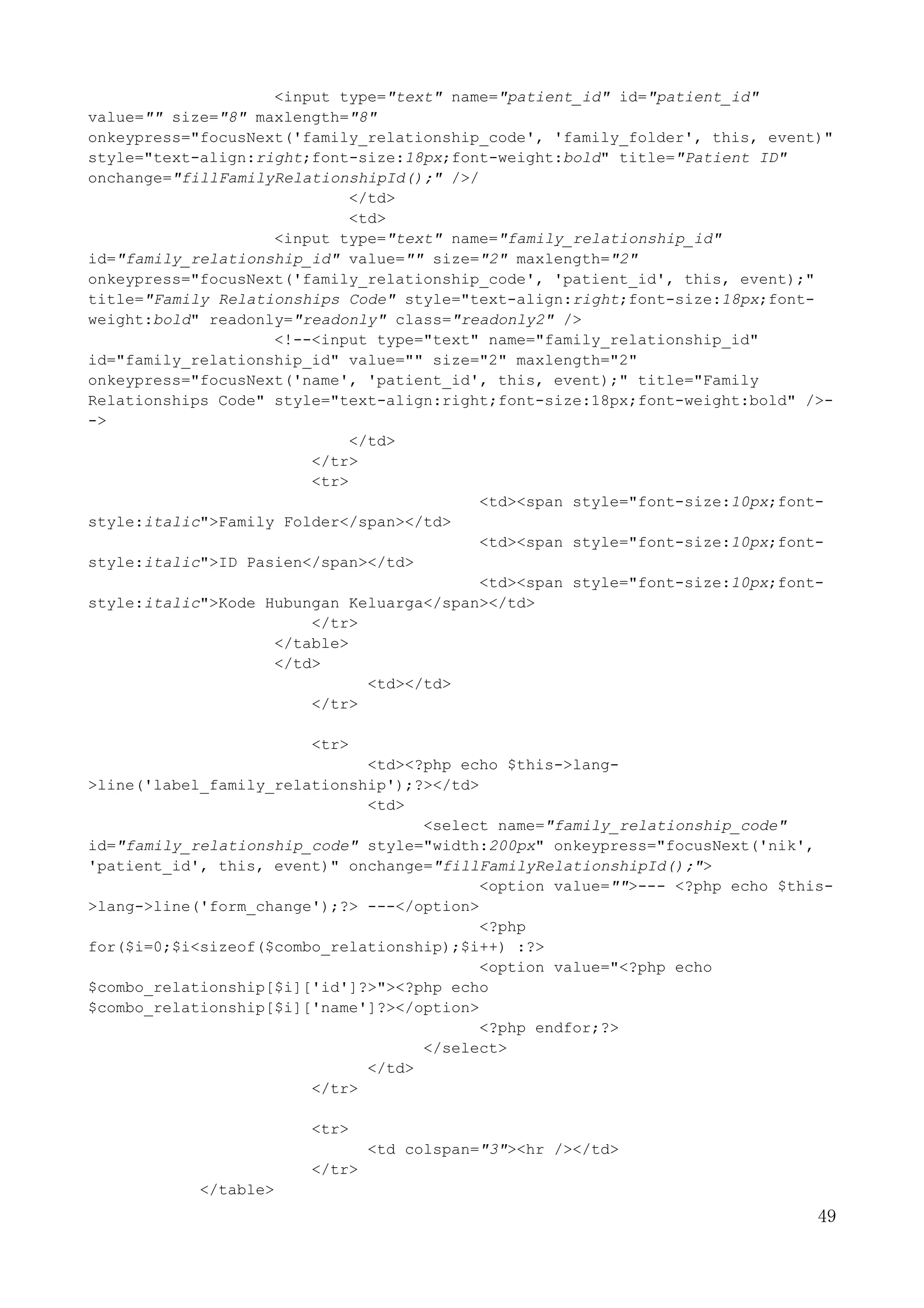 49
<input type="text" name="patient_id" id="patient_id"
value="" size="8" maxlength="8"
onkeypress="focusNext('family_relationship_code', 'family_folder', this, event)"
style="text-align:right;font-size:18px;font-weight:bold" title="Patient ID"
onchange="fillFamilyRelationshipId();" />/
</td>
<td>
<input type="text" name="family_relationship_id"
id="family_relationship_id" value="" size="2" maxlength="2"
onkeypress="focusNext('family_relationship_code', 'patient_id', this, event);"
title="Family Relationships Code" style="text-align:right;font-size:18px;font-
weight:bold" readonly="readonly" class="readonly2" />
<!--<input type="text" name="family_relationship_id"
id="family_relationship_id" value="" size="2" maxlength="2"
onkeypress="focusNext('name', 'patient_id', this, event);" title="Family
Relationships Code" style="text-align:right;font-size:18px;font-weight:bold" />-
->
</td>
</tr>
<tr>
<td><span style="font-size:10px;font-
style:italic">Family Folder</span></td>
<td><span style="font-size:10px;font-
style:italic">ID Pasien</span></td>
<td><span style="font-size:10px;font-
style:italic">Kode Hubungan Keluarga</span></td>
</tr>
</table>
</td>
<td></td>
</tr>
<tr>
<td><?php echo $this->lang-
>line('label_family_relationship');?></td>
<td>
<select name="family_relationship_code"
id="family_relationship_code" style="width:200px" onkeypress="focusNext('nik',
'patient_id', this, event)" onchange="fillFamilyRelationshipId();">
<option value="">--- <?php echo $this-
>lang->line('form_change');?> ---</option>
<?php
for($i=0;$i<sizeof($combo_relationship);$i++) :?>
<option value="<?php echo
$combo_relationship[$i]['id']?>"><?php echo
$combo_relationship[$i]['name']?></option>
<?php endfor;?>
</select>
</td>
</tr>
<tr>
<td colspan="3"><hr /></td>
</tr>
</table>
 