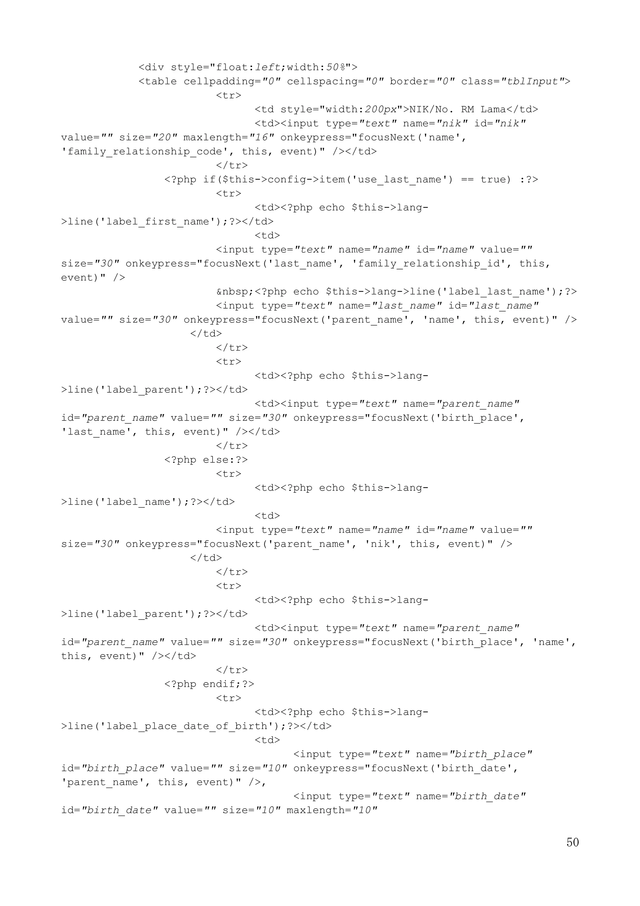 50
<div style="float:left;width:50%">
<table cellpadding="0" cellspacing="0" border="0" class="tblInput">
<tr>
<td style="width:200px">NIK/No. RM Lama</td>
<td><input type="text" name="nik" id="nik"
value="" size="20" maxlength="16" onkeypress="focusNext('name',
'family_relationship_code', this, event)" /></td>
</tr>
<?php if($this->config->item('use_last_name') == true) :?>
<tr>
<td><?php echo $this->lang-
>line('label_first_name');?></td>
<td>
<input type="text" name="name" id="name" value=""
size="30" onkeypress="focusNext('last_name', 'family_relationship_id', this,
event)" />
&nbsp;<?php echo $this->lang->line('label_last_name');?>
<input type="text" name="last_name" id="last_name"
value="" size="30" onkeypress="focusNext('parent_name', 'name', this, event)" />
</td>
</tr>
<tr>
<td><?php echo $this->lang-
>line('label_parent');?></td>
<td><input type="text" name="parent_name"
id="parent_name" value="" size="30" onkeypress="focusNext('birth_place',
'last_name', this, event)" /></td>
</tr>
<?php else:?>
<tr>
<td><?php echo $this->lang-
>line('label_name');?></td>
<td>
<input type="text" name="name" id="name" value=""
size="30" onkeypress="focusNext('parent_name', 'nik', this, event)" />
</td>
</tr>
<tr>
<td><?php echo $this->lang-
>line('label_parent');?></td>
<td><input type="text" name="parent_name"
id="parent_name" value="" size="30" onkeypress="focusNext('birth_place', 'name',
this, event)" /></td>
</tr>
<?php endif;?>
<tr>
<td><?php echo $this->lang-
>line('label_place_date_of_birth');?></td>
<td>
<input type="text" name="birth_place"
id="birth_place" value="" size="10" onkeypress="focusNext('birth_date',
'parent_name', this, event)" />,
<input type="text" name="birth_date"
id="birth_date" value="" size="10" maxlength="10"
 