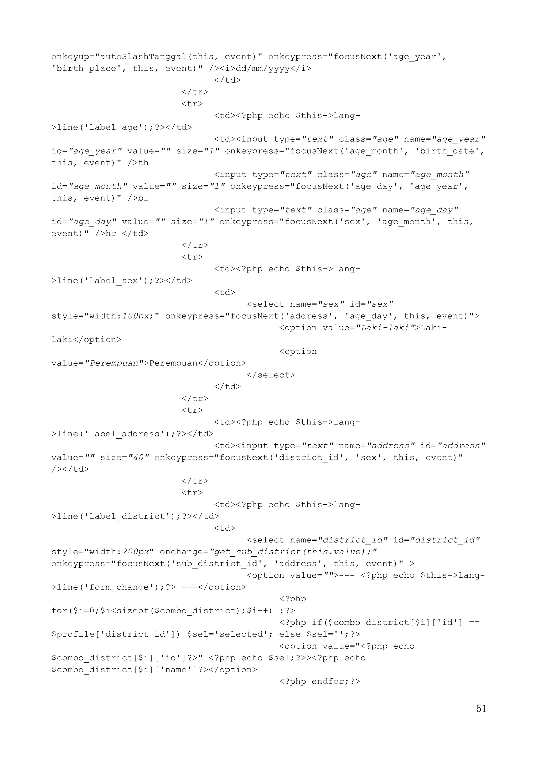 51
onkeyup="autoSlashTanggal(this, event)" onkeypress="focusNext('age_year',
'birth_place', this, event)" /><i>dd/mm/yyyy</i>
</td>
</tr>
<tr>
<td><?php echo $this->lang-
>line('label_age');?></td>
<td><input type="text" class="age" name="age_year"
id="age_year" value="" size="1" onkeypress="focusNext('age_month', 'birth_date',
this, event)" />th
<input type="text" class="age" name="age_month"
id="age_month" value="" size="1" onkeypress="focusNext('age_day', 'age_year',
this, event)" />bl
<input type="text" class="age" name="age_day"
id="age_day" value="" size="1" onkeypress="focusNext('sex', 'age_month', this,
event)" />hr </td>
</tr>
<tr>
<td><?php echo $this->lang-
>line('label_sex');?></td>
<td>
<select name="sex" id="sex"
style="width:100px;" onkeypress="focusNext('address', 'age_day', this, event)">
<option value="Laki-laki">Laki-
laki</option>
<option
value="Perempuan">Perempuan</option>
</select>
</td>
</tr>
<tr>
<td><?php echo $this->lang-
>line('label_address');?></td>
<td><input type="text" name="address" id="address"
value="" size="40" onkeypress="focusNext('district_id', 'sex', this, event)"
/></td>
</tr>
<tr>
<td><?php echo $this->lang-
>line('label_district');?></td>
<td>
<select name="district_id" id="district_id"
style="width:200px" onchange="get_sub_district(this.value);"
onkeypress="focusNext('sub_district_id', 'address', this, event)" >
<option value="">--- <?php echo $this->lang-
>line('form_change');?> ---</option>
<?php
for($i=0;$i<sizeof($combo_district);$i++) :?>
<?php if($combo_district[$i]['id'] ==
$profile['district_id']) $sel='selected'; else $sel='';?>
<option value="<?php echo
$combo_district[$i]['id']?>" <?php echo $sel;?>><?php echo
$combo_district[$i]['name']?></option>
<?php endfor;?>
 