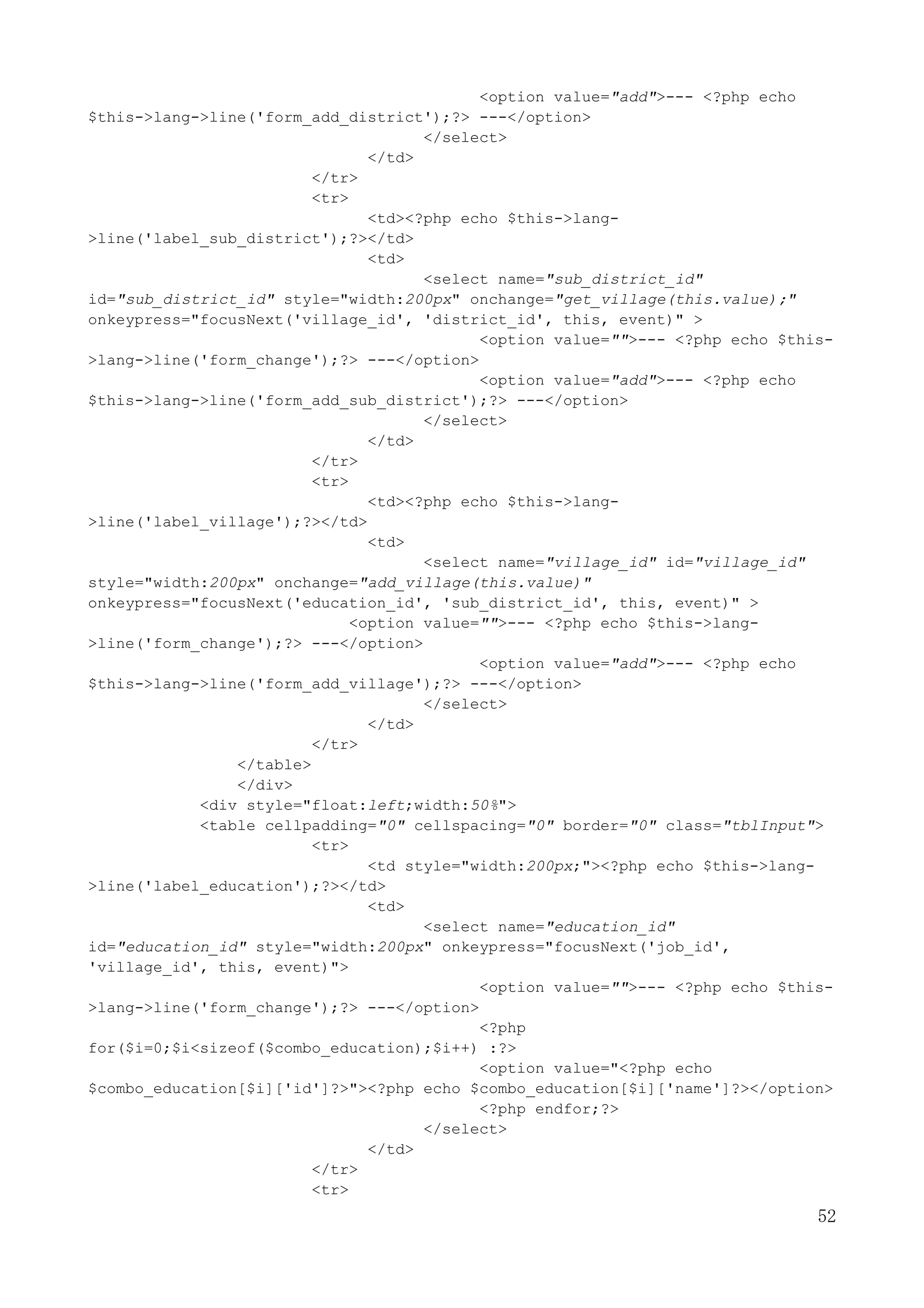 52
<option value="add">--- <?php echo
$this->lang->line('form_add_district');?> ---</option>
</select>
</td>
</tr>
<tr>
<td><?php echo $this->lang-
>line('label_sub_district');?></td>
<td>
<select name="sub_district_id"
id="sub_district_id" style="width:200px" onchange="get_village(this.value);"
onkeypress="focusNext('village_id', 'district_id', this, event)" >
<option value="">--- <?php echo $this-
>lang->line('form_change');?> ---</option>
<option value="add">--- <?php echo
$this->lang->line('form_add_sub_district');?> ---</option>
</select>
</td>
</tr>
<tr>
<td><?php echo $this->lang-
>line('label_village');?></td>
<td>
<select name="village_id" id="village_id"
style="width:200px" onchange="add_village(this.value)"
onkeypress="focusNext('education_id', 'sub_district_id', this, event)" >
<option value="">--- <?php echo $this->lang-
>line('form_change');?> ---</option>
<option value="add">--- <?php echo
$this->lang->line('form_add_village');?> ---</option>
</select>
</td>
</tr>
</table>
</div>
<div style="float:left;width:50%">
<table cellpadding="0" cellspacing="0" border="0" class="tblInput">
<tr>
<td style="width:200px;"><?php echo $this->lang-
>line('label_education');?></td>
<td>
<select name="education_id"
id="education_id" style="width:200px" onkeypress="focusNext('job_id',
'village_id', this, event)">
<option value="">--- <?php echo $this-
>lang->line('form_change');?> ---</option>
<?php
for($i=0;$i<sizeof($combo_education);$i++) :?>
<option value="<?php echo
$combo_education[$i]['id']?>"><?php echo $combo_education[$i]['name']?></option>
<?php endfor;?>
</select>
</td>
</tr>
<tr>
 