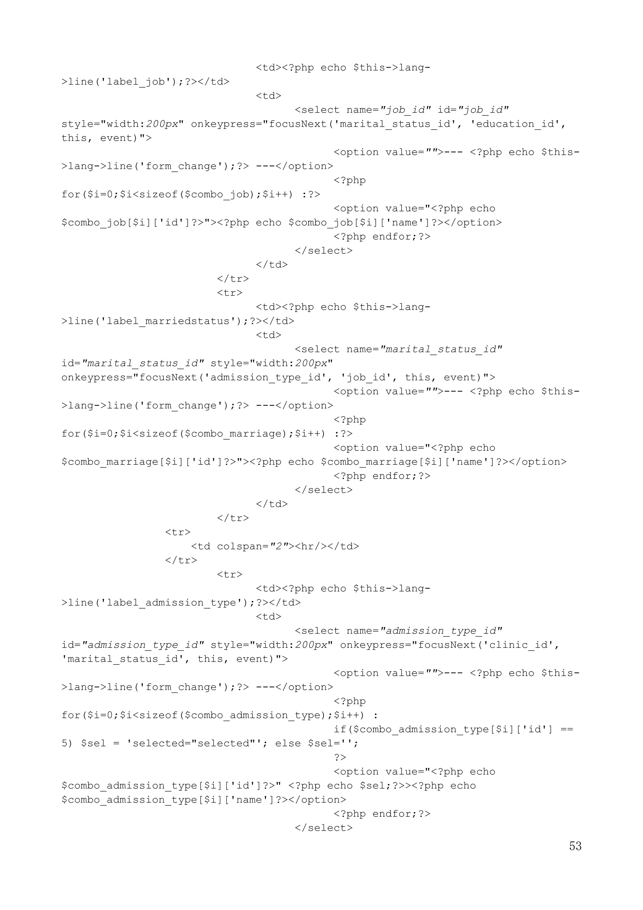 53
<td><?php echo $this->lang-
>line('label_job');?></td>
<td>
<select name="job_id" id="job_id"
style="width:200px" onkeypress="focusNext('marital_status_id', 'education_id',
this, event)">
<option value="">--- <?php echo $this-
>lang->line('form_change');?> ---</option>
<?php
for($i=0;$i<sizeof($combo_job);$i++) :?>
<option value="<?php echo
$combo_job[$i]['id']?>"><?php echo $combo_job[$i]['name']?></option>
<?php endfor;?>
</select>
</td>
</tr>
<tr>
<td><?php echo $this->lang-
>line('label_marriedstatus');?></td>
<td>
<select name="marital_status_id"
id="marital_status_id" style="width:200px"
onkeypress="focusNext('admission_type_id', 'job_id', this, event)">
<option value="">--- <?php echo $this-
>lang->line('form_change');?> ---</option>
<?php
for($i=0;$i<sizeof($combo_marriage);$i++) :?>
<option value="<?php echo
$combo_marriage[$i]['id']?>"><?php echo $combo_marriage[$i]['name']?></option>
<?php endfor;?>
</select>
</td>
</tr>
<tr>
<td colspan="2"><hr/></td>
</tr>
<tr>
<td><?php echo $this->lang-
>line('label_admission_type');?></td>
<td>
<select name="admission_type_id"
id="admission_type_id" style="width:200px" onkeypress="focusNext('clinic_id',
'marital_status_id', this, event)">
<option value="">--- <?php echo $this-
>lang->line('form_change');?> ---</option>
<?php
for($i=0;$i<sizeof($combo_admission_type);$i++) :
if($combo_admission_type[$i]['id'] ==
5) $sel = 'selected="selected"'; else $sel='';
?>
<option value="<?php echo
$combo_admission_type[$i]['id']?>" <?php echo $sel;?>><?php echo
$combo_admission_type[$i]['name']?></option>
<?php endfor;?>
</select>
 