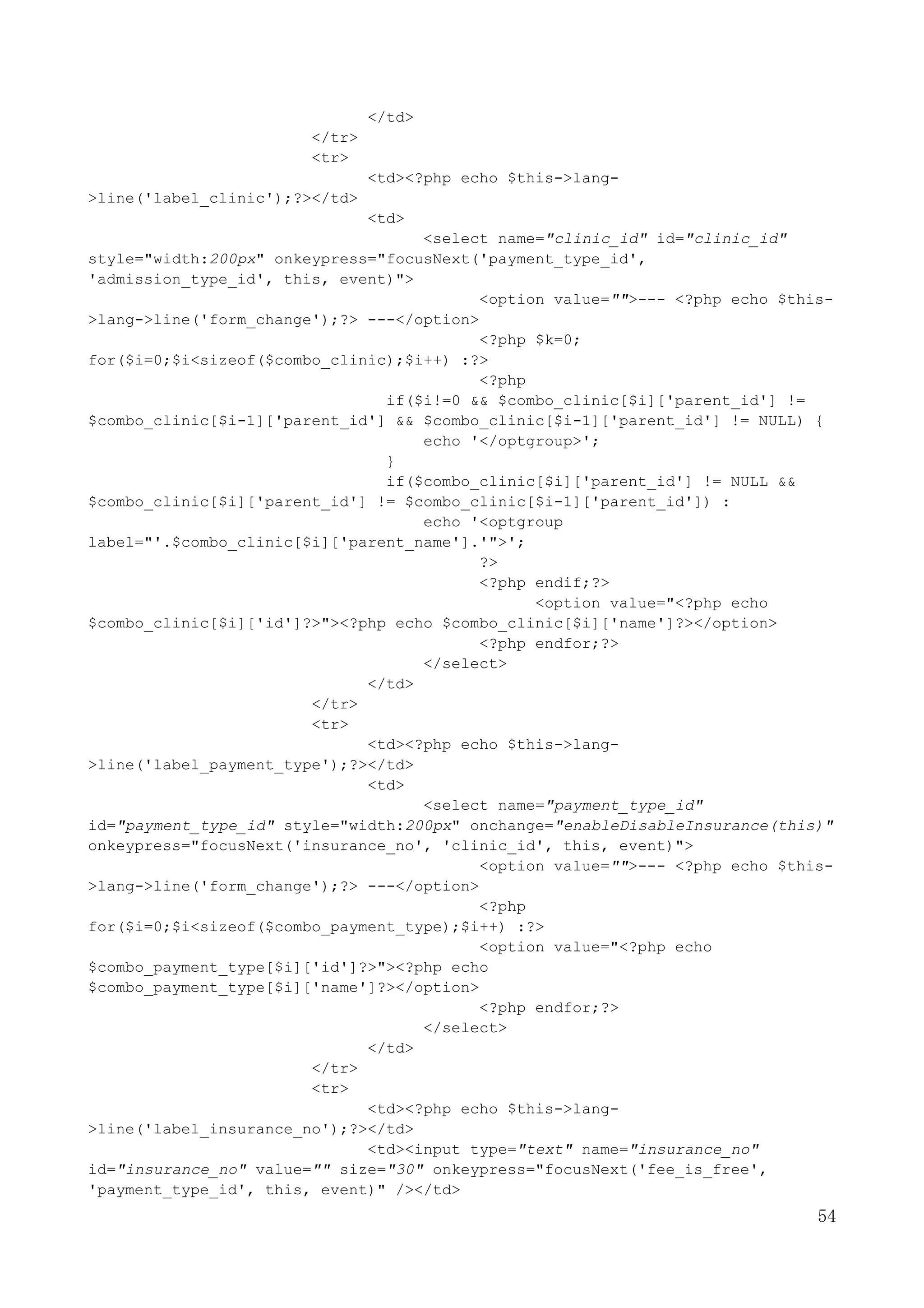 54
</td>
</tr>
<tr>
<td><?php echo $this->lang-
>line('label_clinic');?></td>
<td>
<select name="clinic_id" id="clinic_id"
style="width:200px" onkeypress="focusNext('payment_type_id',
'admission_type_id', this, event)">
<option value="">--- <?php echo $this-
>lang->line('form_change');?> ---</option>
<?php $k=0;
for($i=0;$i<sizeof($combo_clinic);$i++) :?>
<?php
if($i!=0 && $combo_clinic[$i]['parent_id'] !=
$combo_clinic[$i-1]['parent_id'] && $combo_clinic[$i-1]['parent_id'] != NULL) {
echo '</optgroup>';
}
if($combo_clinic[$i]['parent_id'] != NULL &&
$combo_clinic[$i]['parent_id'] != $combo_clinic[$i-1]['parent_id']) :
echo '<optgroup
label="'.$combo_clinic[$i]['parent_name'].'">';
?>
<?php endif;?>
<option value="<?php echo
$combo_clinic[$i]['id']?>"><?php echo $combo_clinic[$i]['name']?></option>
<?php endfor;?>
</select>
</td>
</tr>
<tr>
<td><?php echo $this->lang-
>line('label_payment_type');?></td>
<td>
<select name="payment_type_id"
id="payment_type_id" style="width:200px" onchange="enableDisableInsurance(this)"
onkeypress="focusNext('insurance_no', 'clinic_id', this, event)">
<option value="">--- <?php echo $this-
>lang->line('form_change');?> ---</option>
<?php
for($i=0;$i<sizeof($combo_payment_type);$i++) :?>
<option value="<?php echo
$combo_payment_type[$i]['id']?>"><?php echo
$combo_payment_type[$i]['name']?></option>
<?php endfor;?>
</select>
</td>
</tr>
<tr>
<td><?php echo $this->lang-
>line('label_insurance_no');?></td>
<td><input type="text" name="insurance_no"
id="insurance_no" value="" size="30" onkeypress="focusNext('fee_is_free',
'payment_type_id', this, event)" /></td>
 