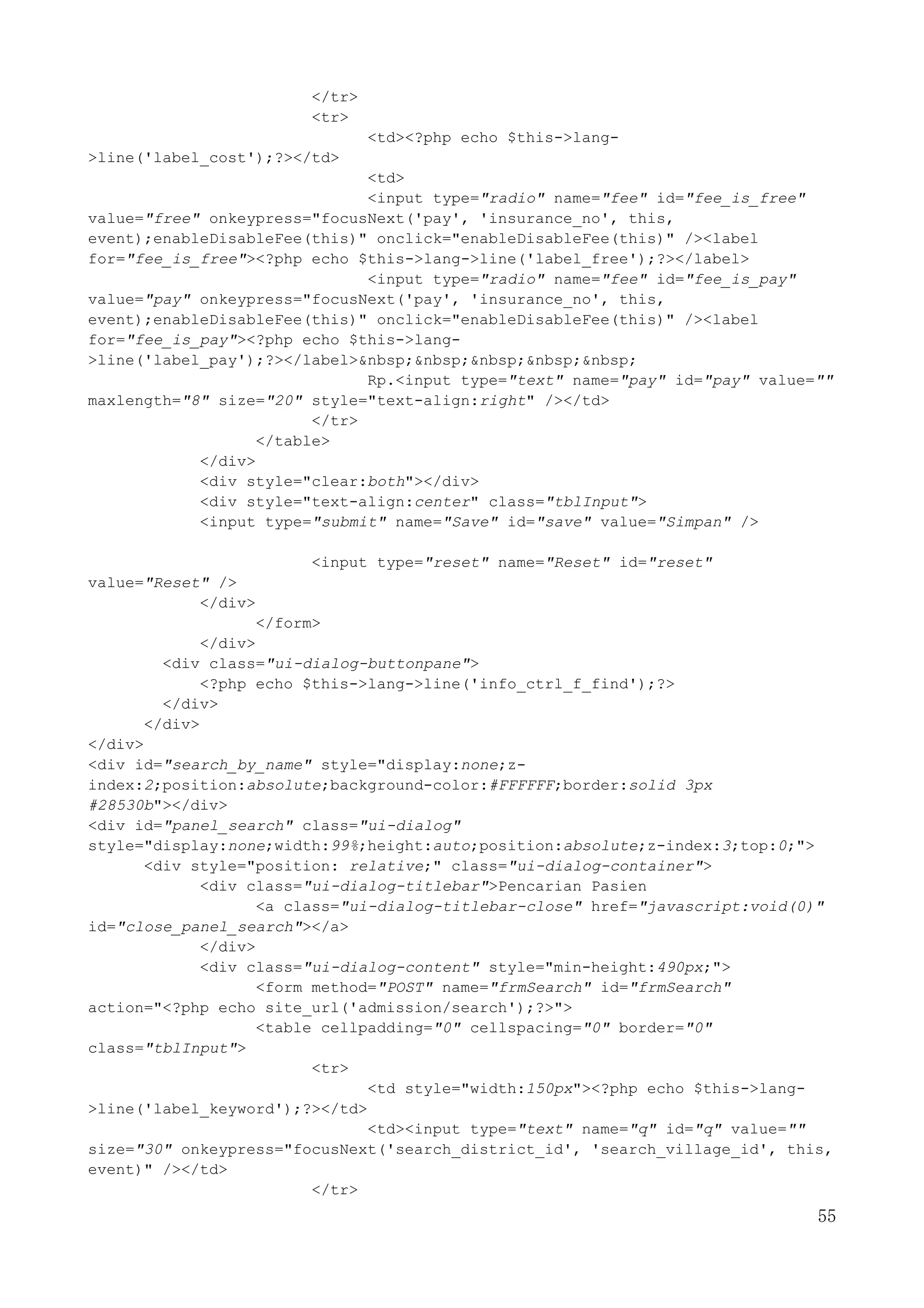 55
</tr>
<tr>
<td><?php echo $this->lang-
>line('label_cost');?></td>
<td>
<input type="radio" name="fee" id="fee_is_free"
value="free" onkeypress="focusNext('pay', 'insurance_no', this,
event);enableDisableFee(this)" onclick="enableDisableFee(this)" /><label
for="fee_is_free"><?php echo $this->lang->line('label_free');?></label>
<input type="radio" name="fee" id="fee_is_pay"
value="pay" onkeypress="focusNext('pay', 'insurance_no', this,
event);enableDisableFee(this)" onclick="enableDisableFee(this)" /><label
for="fee_is_pay"><?php echo $this->lang-
>line('label_pay');?></label>&nbsp;&nbsp;&nbsp;&nbsp;&nbsp;
Rp.<input type="text" name="pay" id="pay" value=""
maxlength="8" size="20" style="text-align:right" /></td>
</tr>
</table>
</div>
<div style="clear:both"></div>
<div style="text-align:center" class="tblInput">
<input type="submit" name="Save" id="save" value="Simpan" />
<input type="reset" name="Reset" id="reset"
value="Reset" />
</div>
</form>
</div>
<div class="ui-dialog-buttonpane">
<?php echo $this->lang->line('info_ctrl_f_find');?>
</div>
</div>
</div>
<div id="search_by_name" style="display:none;z-
index:2;position:absolute;background-color:#FFFFFF;border:solid 3px
#28530b"></div>
<div id="panel_search" class="ui-dialog"
style="display:none;width:99%;height:auto;position:absolute;z-index:3;top:0;">
<div style="position: relative;" class="ui-dialog-container">
<div class="ui-dialog-titlebar">Pencarian Pasien
<a class="ui-dialog-titlebar-close" href="javascript:void(0)"
id="close_panel_search"></a>
</div>
<div class="ui-dialog-content" style="min-height:490px;">
<form method="POST" name="frmSearch" id="frmSearch"
action="<?php echo site_url('admission/search');?>">
<table cellpadding="0" cellspacing="0" border="0"
class="tblInput">
<tr>
<td style="width:150px"><?php echo $this->lang-
>line('label_keyword');?></td>
<td><input type="text" name="q" id="q" value=""
size="30" onkeypress="focusNext('search_district_id', 'search_village_id', this,
event)" /></td>
</tr>
 