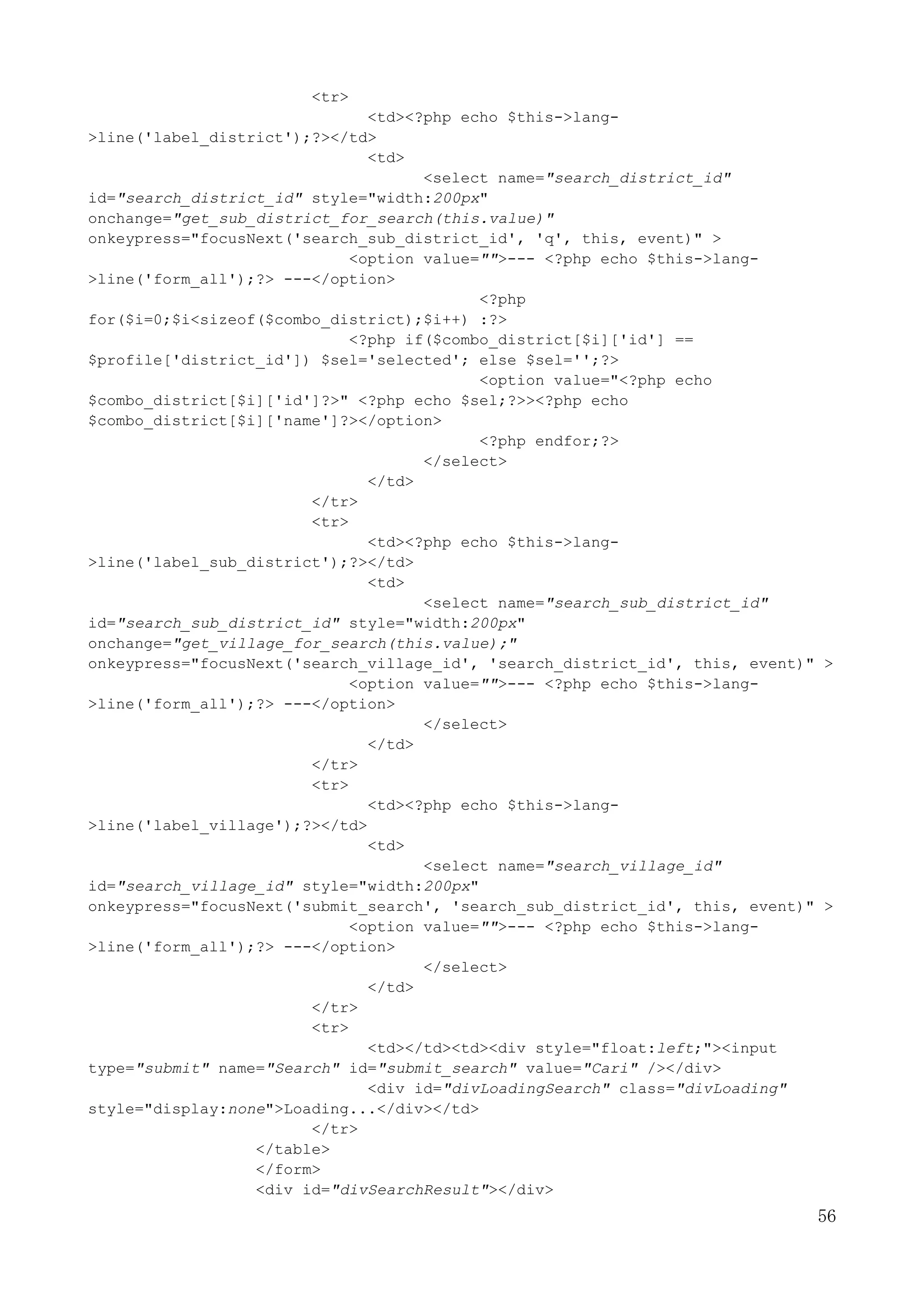 56
<tr>
<td><?php echo $this->lang-
>line('label_district');?></td>
<td>
<select name="search_district_id"
id="search_district_id" style="width:200px"
onchange="get_sub_district_for_search(this.value)"
onkeypress="focusNext('search_sub_district_id', 'q', this, event)" >
<option value="">--- <?php echo $this->lang-
>line('form_all');?> ---</option>
<?php
for($i=0;$i<sizeof($combo_district);$i++) :?>
<?php if($combo_district[$i]['id'] ==
$profile['district_id']) $sel='selected'; else $sel='';?>
<option value="<?php echo
$combo_district[$i]['id']?>" <?php echo $sel;?>><?php echo
$combo_district[$i]['name']?></option>
<?php endfor;?>
</select>
</td>
</tr>
<tr>
<td><?php echo $this->lang-
>line('label_sub_district');?></td>
<td>
<select name="search_sub_district_id"
id="search_sub_district_id" style="width:200px"
onchange="get_village_for_search(this.value);"
onkeypress="focusNext('search_village_id', 'search_district_id', this, event)" >
<option value="">--- <?php echo $this->lang-
>line('form_all');?> ---</option>
</select>
</td>
</tr>
<tr>
<td><?php echo $this->lang-
>line('label_village');?></td>
<td>
<select name="search_village_id"
id="search_village_id" style="width:200px"
onkeypress="focusNext('submit_search', 'search_sub_district_id', this, event)" >
<option value="">--- <?php echo $this->lang-
>line('form_all');?> ---</option>
</select>
</td>
</tr>
<tr>
<td></td><td><div style="float:left;"><input
type="submit" name="Search" id="submit_search" value="Cari" /></div>
<div id="divLoadingSearch" class="divLoading"
style="display:none">Loading...</div></td>
</tr>
</table>
</form>
<div id="divSearchResult"></div>
 