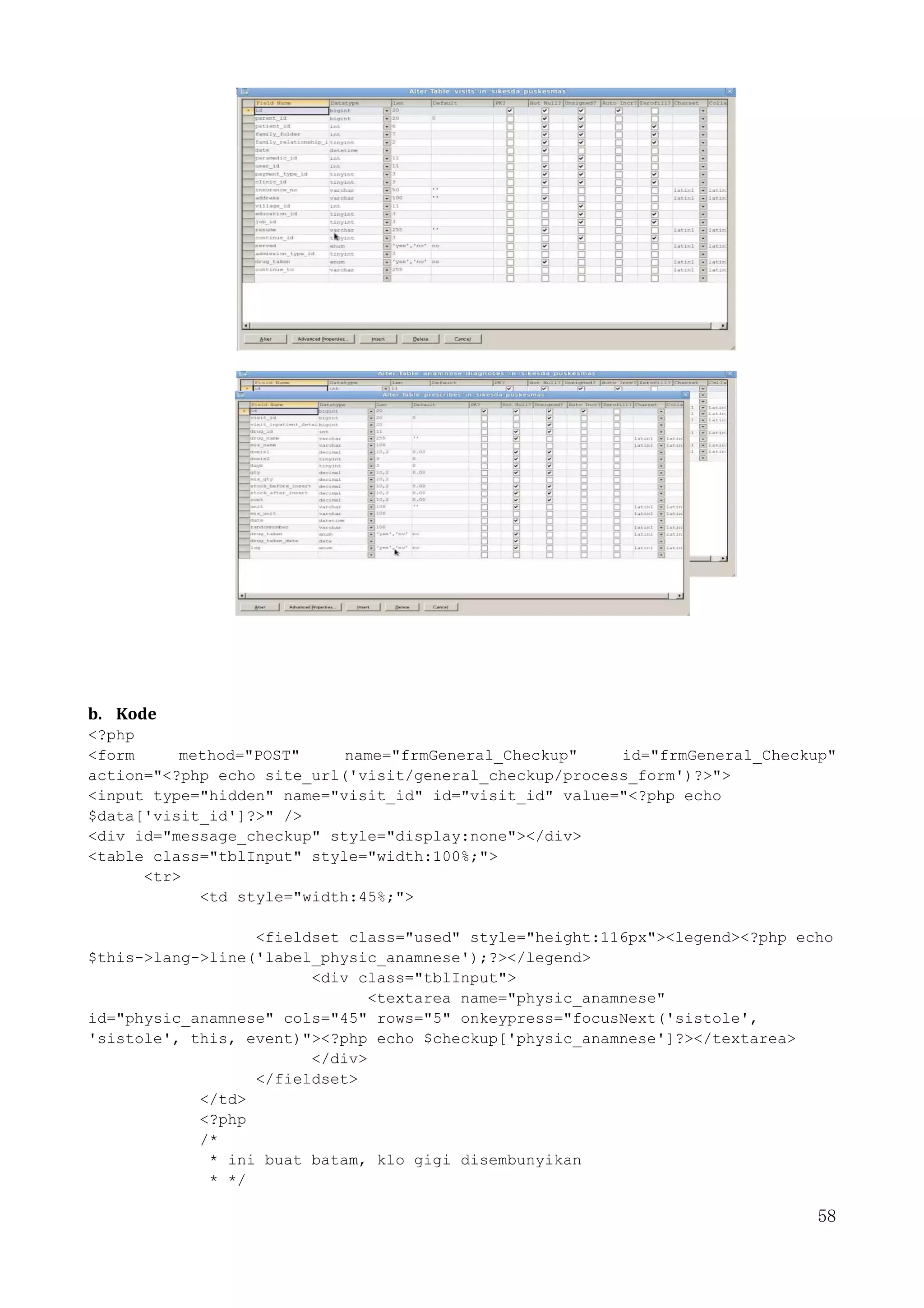 58
b. Kode
<?php
<form method="POST" name="frmGeneral_Checkup" id="frmGeneral_Checkup"
action="<?php echo site_url('visit/general_checkup/process_form')?>">
<input type="hidden" name="visit_id" id="visit_id" value="<?php echo
$data['visit_id']?>" />
<div id="message_checkup" style="display:none"></div>
<table class="tblInput" style="width:100%;">
<tr>
<td style="width:45%;">
<fieldset class="used" style="height:116px"><legend><?php echo
$this->lang->line('label_physic_anamnese');?></legend>
<div class="tblInput">
<textarea name="physic_anamnese"
id="physic_anamnese" cols="45" rows="5" onkeypress="focusNext('sistole',
'sistole', this, event)"><?php echo $checkup['physic_anamnese']?></textarea>
</div>
</fieldset>
</td>
<?php
/*
* ini buat batam, klo gigi disembunyikan
* */
 