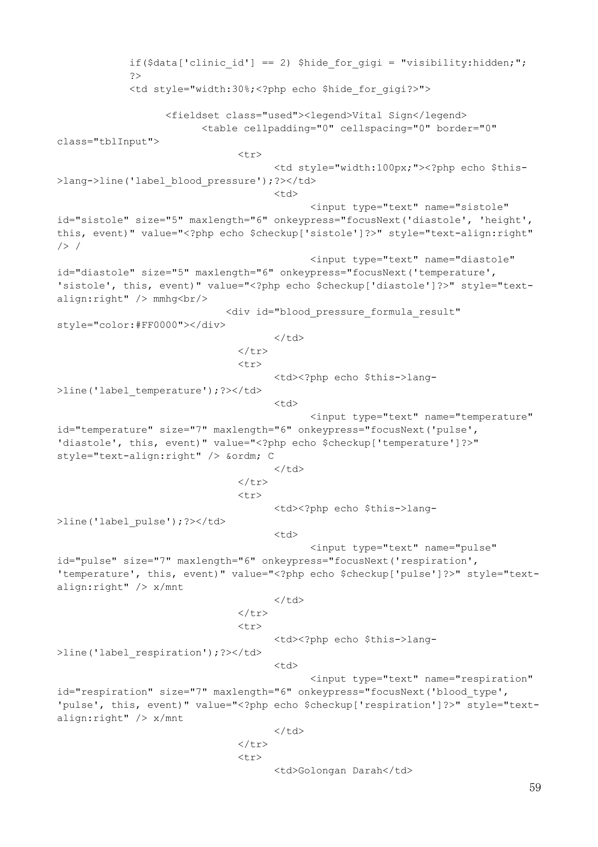 59
if($data['clinic_id'] == 2) $hide_for_gigi = "visibility:hidden;";
?>
<td style="width:30%;<?php echo $hide_for_gigi?>">
<fieldset class="used"><legend>Vital Sign</legend>
<table cellpadding="0" cellspacing="0" border="0"
class="tblInput">
<tr>
<td style="width:100px;"><?php echo $this-
>lang->line('label_blood_pressure');?></td>
<td>
<input type="text" name="sistole"
id="sistole" size="5" maxlength="6" onkeypress="focusNext('diastole', 'height',
this, event)" value="<?php echo $checkup['sistole']?>" style="text-align:right"
/> /
<input type="text" name="diastole"
id="diastole" size="5" maxlength="6" onkeypress="focusNext('temperature',
'sistole', this, event)" value="<?php echo $checkup['diastole']?>" style="text-
align:right" /> mmhg<br/>
<div id="blood_pressure_formula_result"
style="color:#FF0000"></div>
</td>
</tr>
<tr>
<td><?php echo $this->lang-
>line('label_temperature');?></td>
<td>
<input type="text" name="temperature"
id="temperature" size="7" maxlength="6" onkeypress="focusNext('pulse',
'diastole', this, event)" value="<?php echo $checkup['temperature']?>"
style="text-align:right" /> &ordm; C
</td>
</tr>
<tr>
<td><?php echo $this->lang-
>line('label_pulse');?></td>
<td>
<input type="text" name="pulse"
id="pulse" size="7" maxlength="6" onkeypress="focusNext('respiration',
'temperature', this, event)" value="<?php echo $checkup['pulse']?>" style="text-
align:right" /> x/mnt
</td>
</tr>
<tr>
<td><?php echo $this->lang-
>line('label_respiration');?></td>
<td>
<input type="text" name="respiration"
id="respiration" size="7" maxlength="6" onkeypress="focusNext('blood_type',
'pulse', this, event)" value="<?php echo $checkup['respiration']?>" style="text-
align:right" /> x/mnt
</td>
</tr>
<tr>
<td>Golongan Darah</td>
 