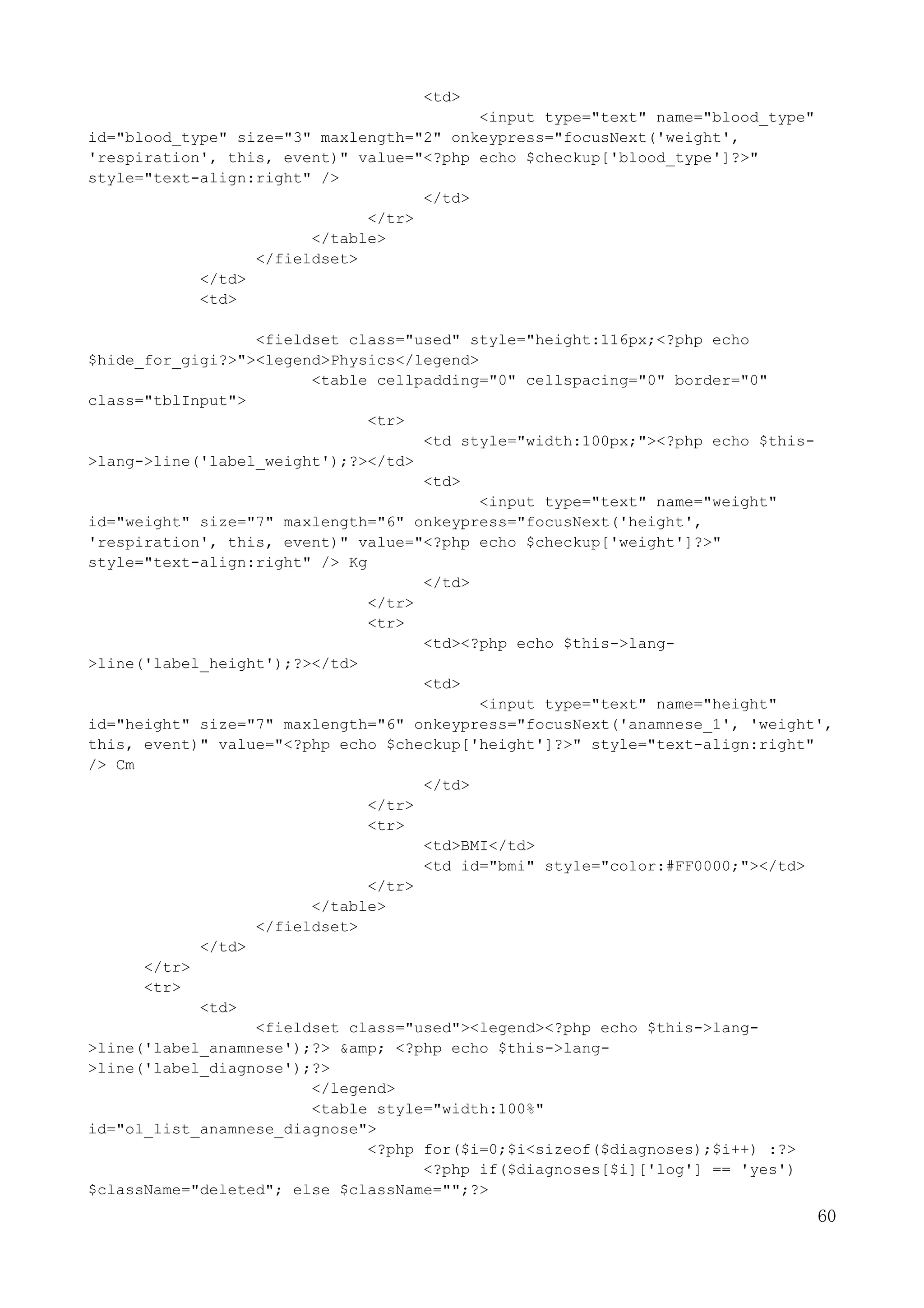60
<td>
<input type="text" name="blood_type"
id="blood_type" size="3" maxlength="2" onkeypress="focusNext('weight',
'respiration', this, event)" value="<?php echo $checkup['blood_type']?>"
style="text-align:right" />
</td>
</tr>
</table>
</fieldset>
</td>
<td>
<fieldset class="used" style="height:116px;<?php echo
$hide_for_gigi?>"><legend>Physics</legend>
<table cellpadding="0" cellspacing="0" border="0"
class="tblInput">
<tr>
<td style="width:100px;"><?php echo $this-
>lang->line('label_weight');?></td>
<td>
<input type="text" name="weight"
id="weight" size="7" maxlength="6" onkeypress="focusNext('height',
'respiration', this, event)" value="<?php echo $checkup['weight']?>"
style="text-align:right" /> Kg
</td>
</tr>
<tr>
<td><?php echo $this->lang-
>line('label_height');?></td>
<td>
<input type="text" name="height"
id="height" size="7" maxlength="6" onkeypress="focusNext('anamnese_1', 'weight',
this, event)" value="<?php echo $checkup['height']?>" style="text-align:right"
/> Cm
</td>
</tr>
<tr>
<td>BMI</td>
<td id="bmi" style="color:#FF0000;"></td>
</tr>
</table>
</fieldset>
</td>
</tr>
<tr>
<td>
<fieldset class="used"><legend><?php echo $this->lang-
>line('label_anamnese');?> &amp; <?php echo $this->lang-
>line('label_diagnose');?>
</legend>
<table style="width:100%"
id="ol_list_anamnese_diagnose">
<?php for($i=0;$i<sizeof($diagnoses);$i++) :?>
<?php if($diagnoses[$i]['log'] == 'yes')
$className="deleted"; else $className="";?>
 