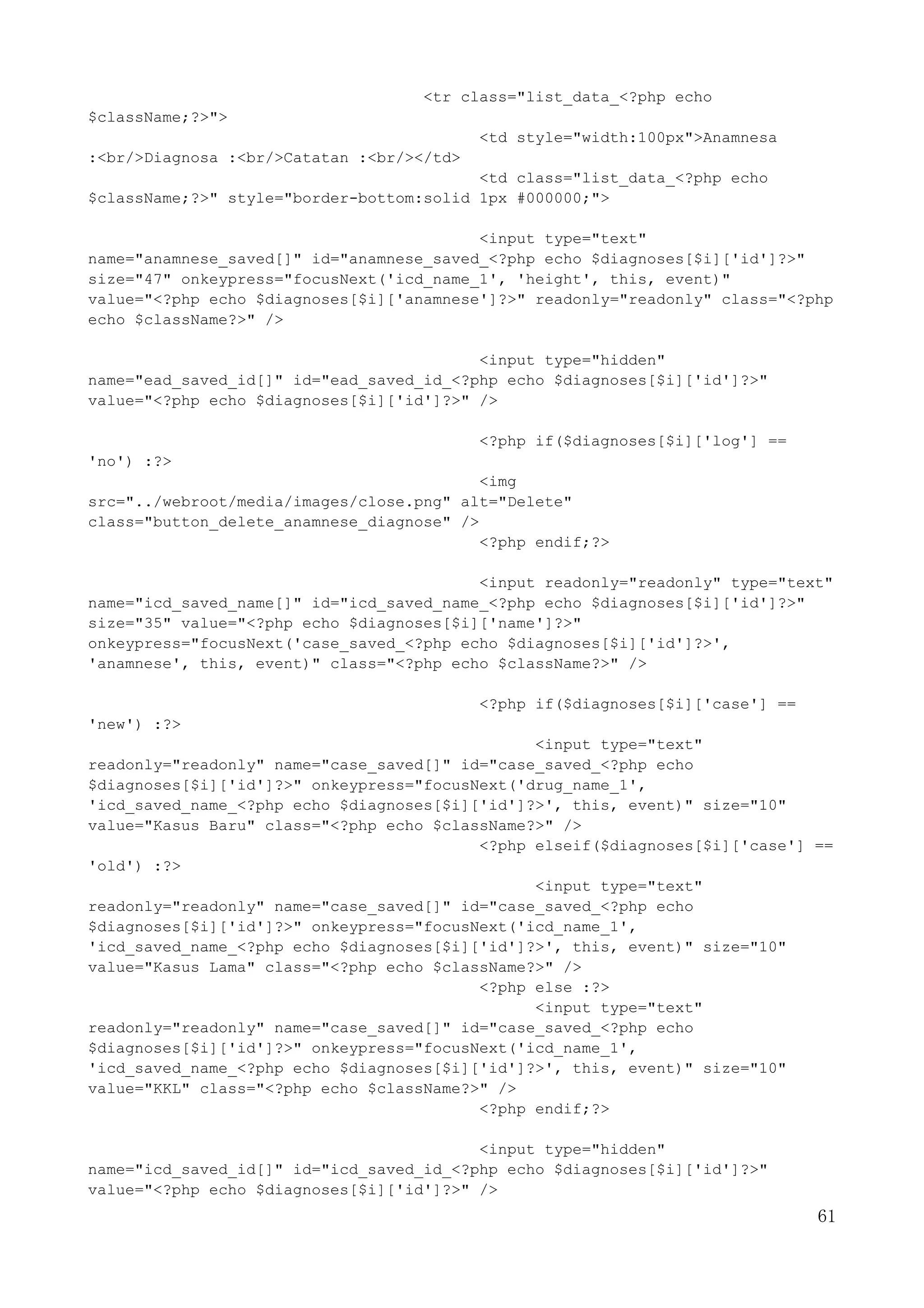 61
<tr class="list_data_<?php echo
$className;?>">
<td style="width:100px">Anamnesa
:<br/>Diagnosa :<br/>Catatan :<br/></td>
<td class="list_data_<?php echo
$className;?>" style="border-bottom:solid 1px #000000;">
<input type="text"
name="anamnese_saved[]" id="anamnese_saved_<?php echo $diagnoses[$i]['id']?>"
size="47" onkeypress="focusNext('icd_name_1', 'height', this, event)"
value="<?php echo $diagnoses[$i]['anamnese']?>" readonly="readonly" class="<?php
echo $className?>" />
<input type="hidden"
name="ead_saved_id[]" id="ead_saved_id_<?php echo $diagnoses[$i]['id']?>"
value="<?php echo $diagnoses[$i]['id']?>" />
<?php if($diagnoses[$i]['log'] ==
'no') :?>
<img
src="../webroot/media/images/close.png" alt="Delete"
class="button_delete_anamnese_diagnose" />
<?php endif;?>
<input readonly="readonly" type="text"
name="icd_saved_name[]" id="icd_saved_name_<?php echo $diagnoses[$i]['id']?>"
size="35" value="<?php echo $diagnoses[$i]['name']?>"
onkeypress="focusNext('case_saved_<?php echo $diagnoses[$i]['id']?>',
'anamnese', this, event)" class="<?php echo $className?>" />
<?php if($diagnoses[$i]['case'] ==
'new') :?>
<input type="text"
readonly="readonly" name="case_saved[]" id="case_saved_<?php echo
$diagnoses[$i]['id']?>" onkeypress="focusNext('drug_name_1',
'icd_saved_name_<?php echo $diagnoses[$i]['id']?>', this, event)" size="10"
value="Kasus Baru" class="<?php echo $className?>" />
<?php elseif($diagnoses[$i]['case'] ==
'old') :?>
<input type="text"
readonly="readonly" name="case_saved[]" id="case_saved_<?php echo
$diagnoses[$i]['id']?>" onkeypress="focusNext('icd_name_1',
'icd_saved_name_<?php echo $diagnoses[$i]['id']?>', this, event)" size="10"
value="Kasus Lama" class="<?php echo $className?>" />
<?php else :?>
<input type="text"
readonly="readonly" name="case_saved[]" id="case_saved_<?php echo
$diagnoses[$i]['id']?>" onkeypress="focusNext('icd_name_1',
'icd_saved_name_<?php echo $diagnoses[$i]['id']?>', this, event)" size="10"
value="KKL" class="<?php echo $className?>" />
<?php endif;?>
<input type="hidden"
name="icd_saved_id[]" id="icd_saved_id_<?php echo $diagnoses[$i]['id']?>"
value="<?php echo $diagnoses[$i]['id']?>" />
 