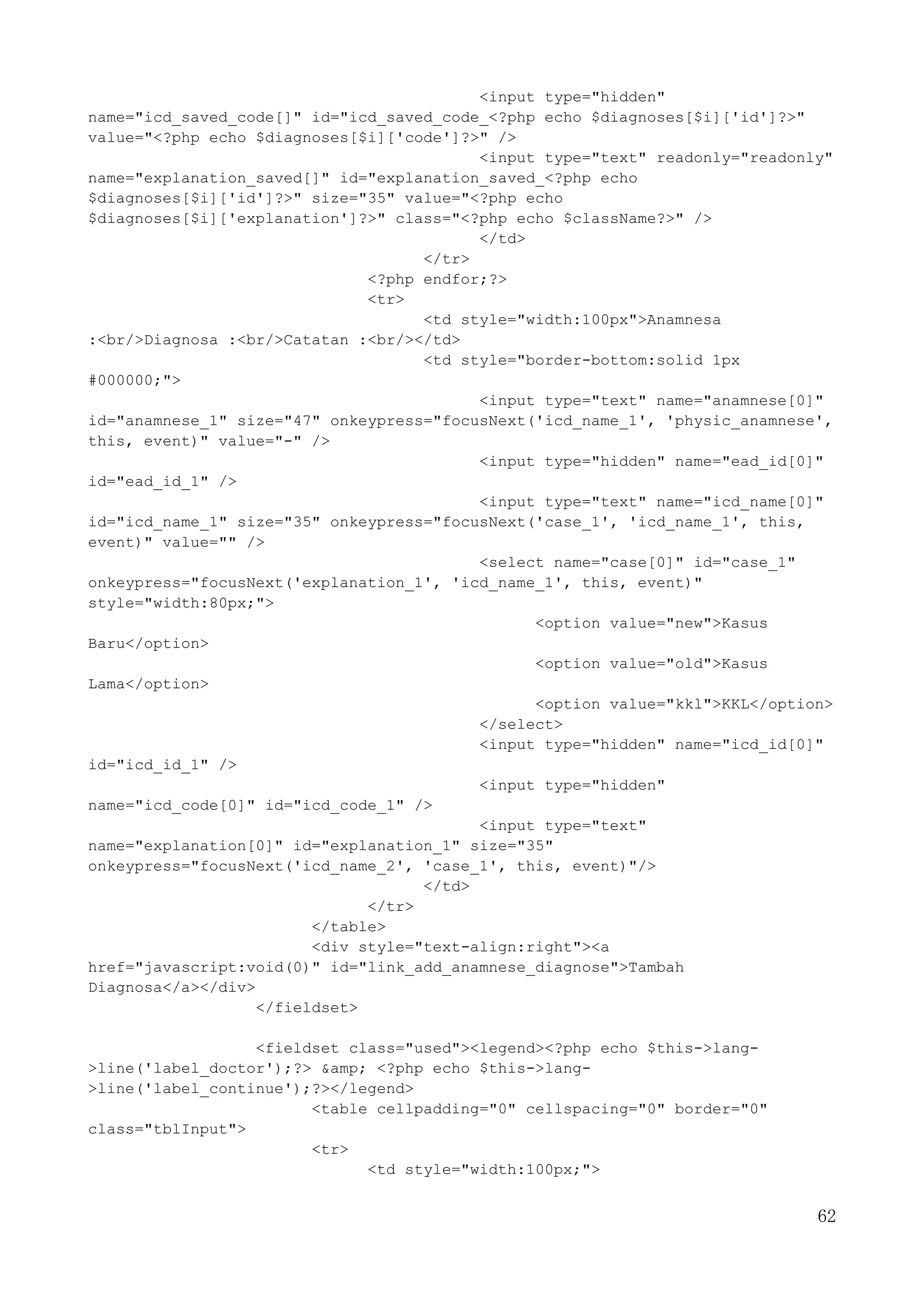 62
<input type="hidden"
name="icd_saved_code[]" id="icd_saved_code_<?php echo $diagnoses[$i]['id']?>"
value="<?php echo $diagnoses[$i]['code']?>" />
<input type="text" readonly="readonly"
name="explanation_saved[]" id="explanation_saved_<?php echo
$diagnoses[$i]['id']?>" size="35" value="<?php echo
$diagnoses[$i]['explanation']?>" class="<?php echo $className?>" />
</td>
</tr>
<?php endfor;?>
<tr>
<td style="width:100px">Anamnesa
:<br/>Diagnosa :<br/>Catatan :<br/></td>
<td style="border-bottom:solid 1px
#000000;">
<input type="text" name="anamnese[0]"
id="anamnese_1" size="47" onkeypress="focusNext('icd_name_1', 'physic_anamnese',
this, event)" value="-" />
<input type="hidden" name="ead_id[0]"
id="ead_id_1" />
<input type="text" name="icd_name[0]"
id="icd_name_1" size="35" onkeypress="focusNext('case_1', 'icd_name_1', this,
event)" value="" />
<select name="case[0]" id="case_1"
onkeypress="focusNext('explanation_1', 'icd_name_1', this, event)"
style="width:80px;">
<option value="new">Kasus
Baru</option>
<option value="old">Kasus
Lama</option>
<option value="kkl">KKL</option>
</select>
<input type="hidden" name="icd_id[0]"
id="icd_id_1" />
<input type="hidden"
name="icd_code[0]" id="icd_code_1" />
<input type="text"
name="explanation[0]" id="explanation_1" size="35"
onkeypress="focusNext('icd_name_2', 'case_1', this, event)"/>
</td>
</tr>
</table>
<div style="text-align:right"><a
href="javascript:void(0)" id="link_add_anamnese_diagnose">Tambah
Diagnosa</a></div>
</fieldset>
<fieldset class="used"><legend><?php echo $this->lang-
>line('label_doctor');?> &amp; <?php echo $this->lang-
>line('label_continue');?></legend>
<table cellpadding="0" cellspacing="0" border="0"
class="tblInput">
<tr>
<td style="width:100px;">
 