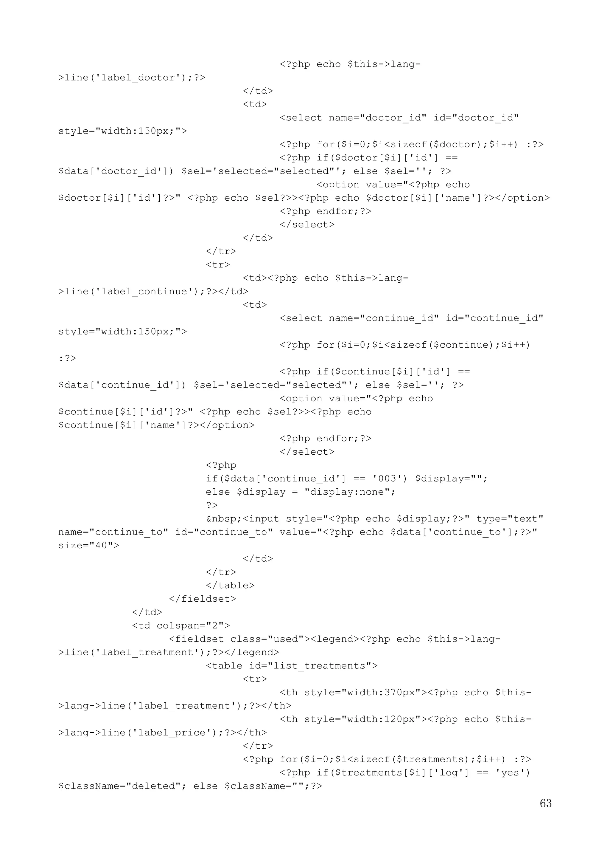 63
<?php echo $this->lang-
>line('label_doctor');?>
</td>
<td>
<select name="doctor_id" id="doctor_id"
style="width:150px;">
<?php for($i=0;$i<sizeof($doctor);$i++) :?>
<?php if($doctor[$i]['id'] ==
$data['doctor_id']) $sel='selected="selected"'; else $sel=''; ?>
<option value="<?php echo
$doctor[$i]['id']?>" <?php echo $sel?>><?php echo $doctor[$i]['name']?></option>
<?php endfor;?>
</select>
</td>
</tr>
<tr>
<td><?php echo $this->lang-
>line('label_continue');?></td>
<td>
<select name="continue_id" id="continue_id"
style="width:150px;">
<?php for($i=0;$i<sizeof($continue);$i++)
:?>
<?php if($continue[$i]['id'] ==
$data['continue_id']) $sel='selected="selected"'; else $sel=''; ?>
<option value="<?php echo
$continue[$i]['id']?>" <?php echo $sel?>><?php echo
$continue[$i]['name']?></option>
<?php endfor;?>
</select>
<?php
if($data['continue_id'] == '003') $display="";
else $display = "display:none";
?>
&nbsp;<input style="<?php echo $display;?>" type="text"
name="continue_to" id="continue_to" value="<?php echo $data['continue_to'];?>"
size="40">
</td>
</tr>
</table>
</fieldset>
</td>
<td colspan="2">
<fieldset class="used"><legend><?php echo $this->lang-
>line('label_treatment');?></legend>
<table id="list_treatments">
<tr>
<th style="width:370px"><?php echo $this-
>lang->line('label_treatment');?></th>
<th style="width:120px"><?php echo $this-
>lang->line('label_price');?></th>
</tr>
<?php for($i=0;$i<sizeof($treatments);$i++) :?>
<?php if($treatments[$i]['log'] == 'yes')
$className="deleted"; else $className="";?>
 