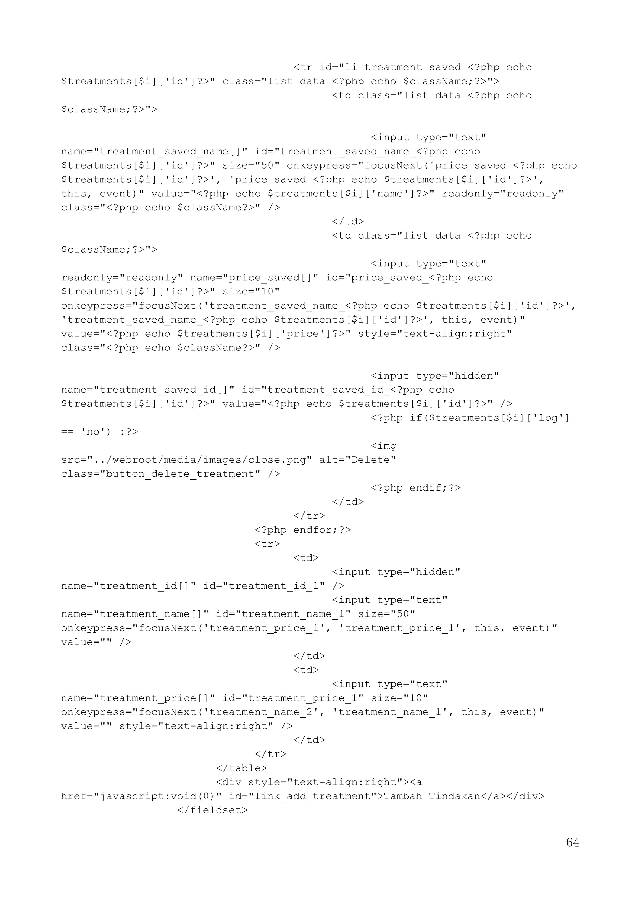 64
<tr id="li_treatment_saved_<?php echo
$treatments[$i]['id']?>" class="list_data_<?php echo $className;?>">
<td class="list_data_<?php echo
$className;?>">
<input type="text"
name="treatment_saved_name[]" id="treatment_saved_name_<?php echo
$treatments[$i]['id']?>" size="50" onkeypress="focusNext('price_saved_<?php echo
$treatments[$i]['id']?>', 'price_saved_<?php echo $treatments[$i]['id']?>',
this, event)" value="<?php echo $treatments[$i]['name']?>" readonly="readonly"
class="<?php echo $className?>" />
</td>
<td class="list_data_<?php echo
$className;?>">
<input type="text"
readonly="readonly" name="price_saved[]" id="price_saved_<?php echo
$treatments[$i]['id']?>" size="10"
onkeypress="focusNext('treatment_saved_name_<?php echo $treatments[$i]['id']?>',
'treatment_saved_name_<?php echo $treatments[$i]['id']?>', this, event)"
value="<?php echo $treatments[$i]['price']?>" style="text-align:right"
class="<?php echo $className?>" />
<input type="hidden"
name="treatment_saved_id[]" id="treatment_saved_id_<?php echo
$treatments[$i]['id']?>" value="<?php echo $treatments[$i]['id']?>" />
<?php if($treatments[$i]['log']
== 'no') :?>
<img
src="../webroot/media/images/close.png" alt="Delete"
class="button_delete_treatment" />
<?php endif;?>
</td>
</tr>
<?php endfor;?>
<tr>
<td>
<input type="hidden"
name="treatment_id[]" id="treatment_id_1" />
<input type="text"
name="treatment_name[]" id="treatment_name_1" size="50"
onkeypress="focusNext('treatment_price_1', 'treatment_price_1', this, event)"
value="" />
</td>
<td>
<input type="text"
name="treatment_price[]" id="treatment_price_1" size="10"
onkeypress="focusNext('treatment_name_2', 'treatment_name_1', this, event)"
value="" style="text-align:right" />
</td>
</tr>
</table>
<div style="text-align:right"><a
href="javascript:void(0)" id="link_add_treatment">Tambah Tindakan</a></div>
</fieldset>
 
