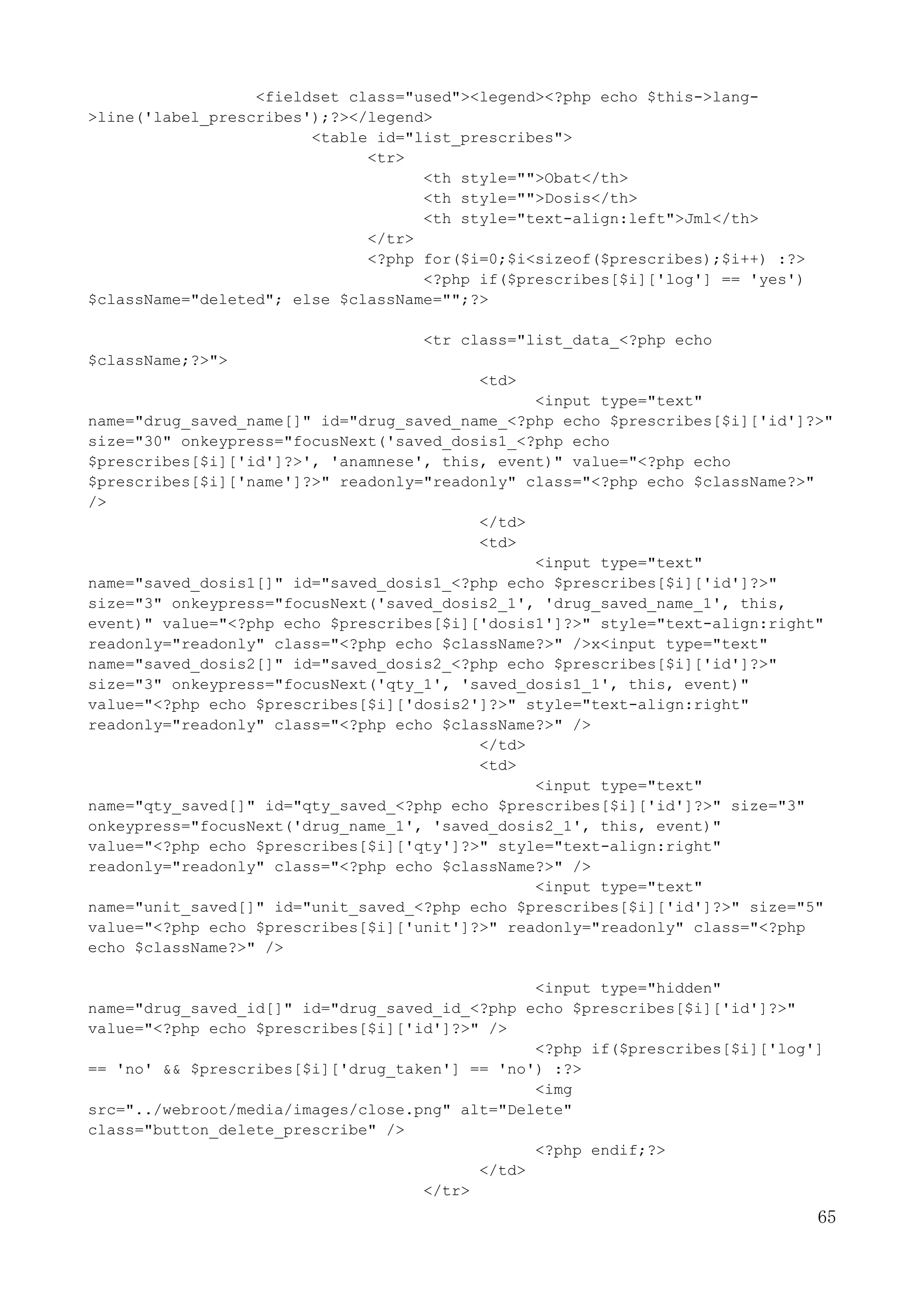 65
<fieldset class="used"><legend><?php echo $this->lang-
>line('label_prescribes');?></legend>
<table id="list_prescribes">
<tr>
<th style="">Obat</th>
<th style="">Dosis</th>
<th style="text-align:left">Jml</th>
</tr>
<?php for($i=0;$i<sizeof($prescribes);$i++) :?>
<?php if($prescribes[$i]['log'] == 'yes')
$className="deleted"; else $className="";?>
<tr class="list_data_<?php echo
$className;?>">
<td>
<input type="text"
name="drug_saved_name[]" id="drug_saved_name_<?php echo $prescribes[$i]['id']?>"
size="30" onkeypress="focusNext('saved_dosis1_<?php echo
$prescribes[$i]['id']?>', 'anamnese', this, event)" value="<?php echo
$prescribes[$i]['name']?>" readonly="readonly" class="<?php echo $className?>"
/>
</td>
<td>
<input type="text"
name="saved_dosis1[]" id="saved_dosis1_<?php echo $prescribes[$i]['id']?>"
size="3" onkeypress="focusNext('saved_dosis2_1', 'drug_saved_name_1', this,
event)" value="<?php echo $prescribes[$i]['dosis1']?>" style="text-align:right"
readonly="readonly" class="<?php echo $className?>" />x<input type="text"
name="saved_dosis2[]" id="saved_dosis2_<?php echo $prescribes[$i]['id']?>"
size="3" onkeypress="focusNext('qty_1', 'saved_dosis1_1', this, event)"
value="<?php echo $prescribes[$i]['dosis2']?>" style="text-align:right"
readonly="readonly" class="<?php echo $className?>" />
</td>
<td>
<input type="text"
name="qty_saved[]" id="qty_saved_<?php echo $prescribes[$i]['id']?>" size="3"
onkeypress="focusNext('drug_name_1', 'saved_dosis2_1', this, event)"
value="<?php echo $prescribes[$i]['qty']?>" style="text-align:right"
readonly="readonly" class="<?php echo $className?>" />
<input type="text"
name="unit_saved[]" id="unit_saved_<?php echo $prescribes[$i]['id']?>" size="5"
value="<?php echo $prescribes[$i]['unit']?>" readonly="readonly" class="<?php
echo $className?>" />
<input type="hidden"
name="drug_saved_id[]" id="drug_saved_id_<?php echo $prescribes[$i]['id']?>"
value="<?php echo $prescribes[$i]['id']?>" />
<?php if($prescribes[$i]['log']
== 'no' && $prescribes[$i]['drug_taken'] == 'no') :?>
<img
src="../webroot/media/images/close.png" alt="Delete"
class="button_delete_prescribe" />
<?php endif;?>
</td>
</tr>
 