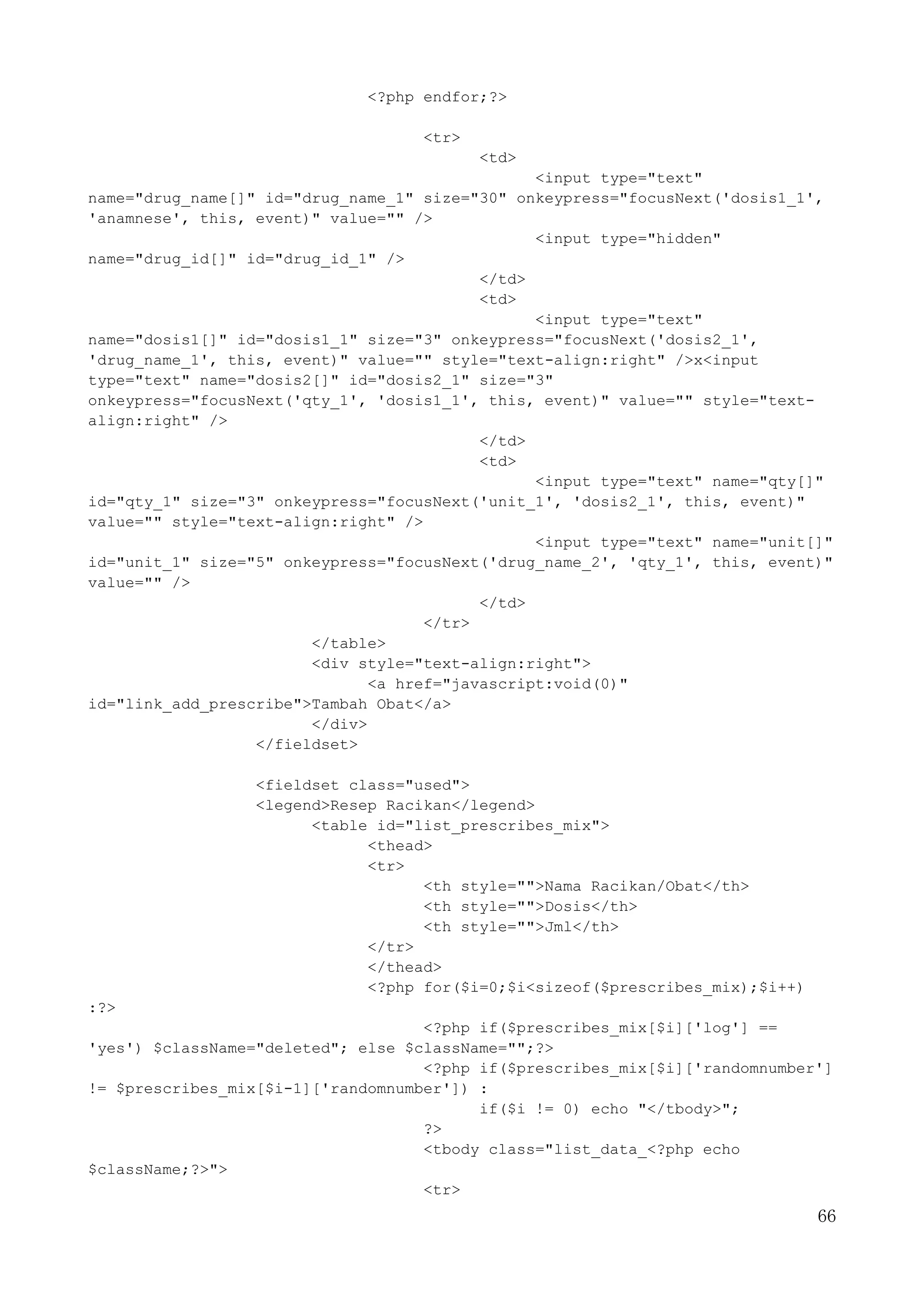 66
<?php endfor;?>
<tr>
<td>
<input type="text"
name="drug_name[]" id="drug_name_1" size="30" onkeypress="focusNext('dosis1_1',
'anamnese', this, event)" value="" />
<input type="hidden"
name="drug_id[]" id="drug_id_1" />
</td>
<td>
<input type="text"
name="dosis1[]" id="dosis1_1" size="3" onkeypress="focusNext('dosis2_1',
'drug_name_1', this, event)" value="" style="text-align:right" />x<input
type="text" name="dosis2[]" id="dosis2_1" size="3"
onkeypress="focusNext('qty_1', 'dosis1_1', this, event)" value="" style="text-
align:right" />
</td>
<td>
<input type="text" name="qty[]"
id="qty_1" size="3" onkeypress="focusNext('unit_1', 'dosis2_1', this, event)"
value="" style="text-align:right" />
<input type="text" name="unit[]"
id="unit_1" size="5" onkeypress="focusNext('drug_name_2', 'qty_1', this, event)"
value="" />
</td>
</tr>
</table>
<div style="text-align:right">
<a href="javascript:void(0)"
id="link_add_prescribe">Tambah Obat</a>
</div>
</fieldset>
<fieldset class="used">
<legend>Resep Racikan</legend>
<table id="list_prescribes_mix">
<thead>
<tr>
<th style="">Nama Racikan/Obat</th>
<th style="">Dosis</th>
<th style="">Jml</th>
</tr>
</thead>
<?php for($i=0;$i<sizeof($prescribes_mix);$i++)
:?>
<?php if($prescribes_mix[$i]['log'] ==
'yes') $className="deleted"; else $className="";?>
<?php if($prescribes_mix[$i]['randomnumber']
!= $prescribes_mix[$i-1]['randomnumber']) :
if($i != 0) echo "</tbody>";
?>
<tbody class="list_data_<?php echo
$className;?>">
<tr>
 