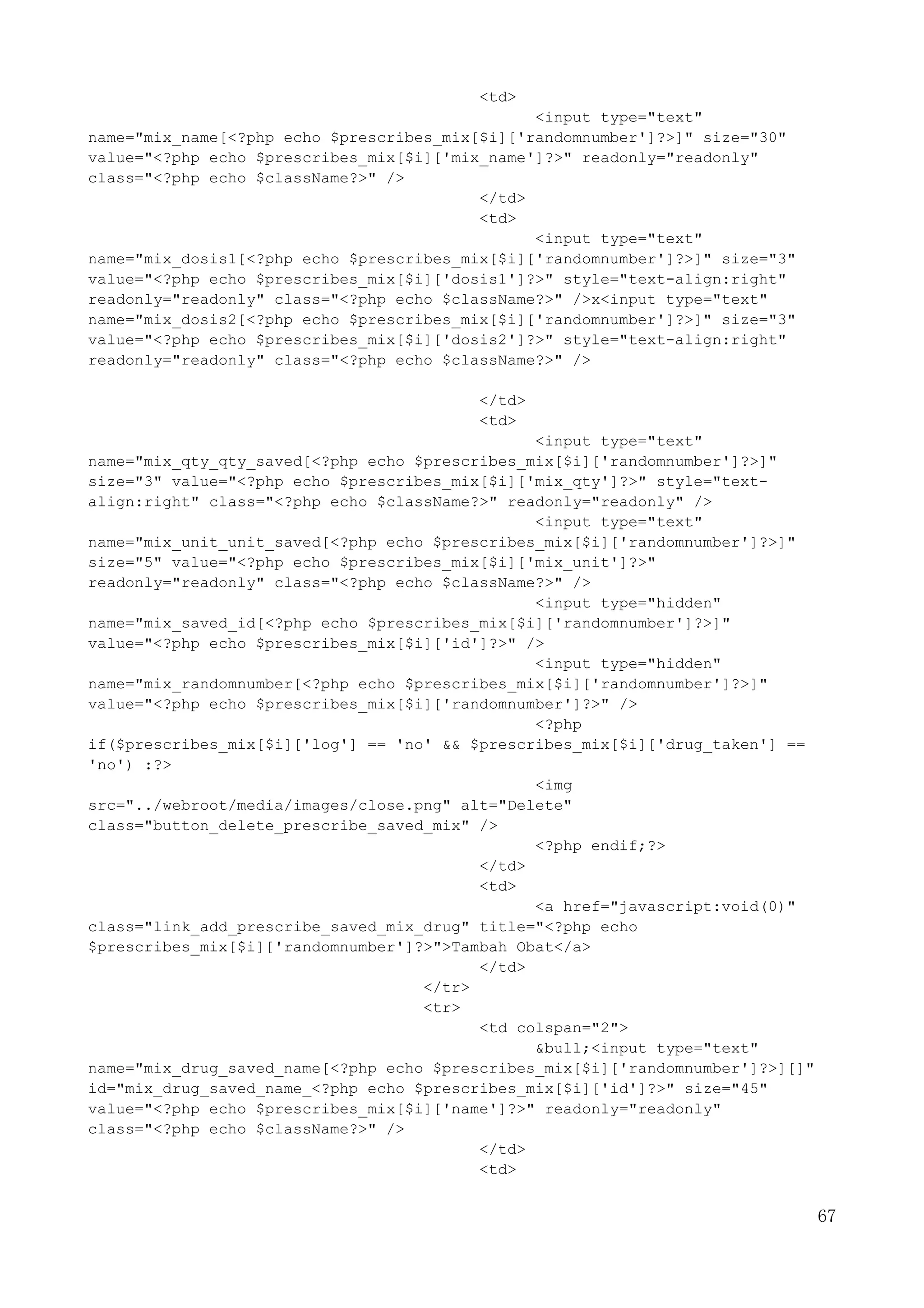 67
<td>
<input type="text"
name="mix_name[<?php echo $prescribes_mix[$i]['randomnumber']?>]" size="30"
value="<?php echo $prescribes_mix[$i]['mix_name']?>" readonly="readonly"
class="<?php echo $className?>" />
</td>
<td>
<input type="text"
name="mix_dosis1[<?php echo $prescribes_mix[$i]['randomnumber']?>]" size="3"
value="<?php echo $prescribes_mix[$i]['dosis1']?>" style="text-align:right"
readonly="readonly" class="<?php echo $className?>" />x<input type="text"
name="mix_dosis2[<?php echo $prescribes_mix[$i]['randomnumber']?>]" size="3"
value="<?php echo $prescribes_mix[$i]['dosis2']?>" style="text-align:right"
readonly="readonly" class="<?php echo $className?>" />
</td>
<td>
<input type="text"
name="mix_qty_qty_saved[<?php echo $prescribes_mix[$i]['randomnumber']?>]"
size="3" value="<?php echo $prescribes_mix[$i]['mix_qty']?>" style="text-
align:right" class="<?php echo $className?>" readonly="readonly" />
<input type="text"
name="mix_unit_unit_saved[<?php echo $prescribes_mix[$i]['randomnumber']?>]"
size="5" value="<?php echo $prescribes_mix[$i]['mix_unit']?>"
readonly="readonly" class="<?php echo $className?>" />
<input type="hidden"
name="mix_saved_id[<?php echo $prescribes_mix[$i]['randomnumber']?>]"
value="<?php echo $prescribes_mix[$i]['id']?>" />
<input type="hidden"
name="mix_randomnumber[<?php echo $prescribes_mix[$i]['randomnumber']?>]"
value="<?php echo $prescribes_mix[$i]['randomnumber']?>" />
<?php
if($prescribes_mix[$i]['log'] == 'no' && $prescribes_mix[$i]['drug_taken'] ==
'no') :?>
<img
src="../webroot/media/images/close.png" alt="Delete"
class="button_delete_prescribe_saved_mix" />
<?php endif;?>
</td>
<td>
<a href="javascript:void(0)"
class="link_add_prescribe_saved_mix_drug" title="<?php echo
$prescribes_mix[$i]['randomnumber']?>">Tambah Obat</a>
</td>
</tr>
<tr>
<td colspan="2">
&bull;<input type="text"
name="mix_drug_saved_name[<?php echo $prescribes_mix[$i]['randomnumber']?>][]"
id="mix_drug_saved_name_<?php echo $prescribes_mix[$i]['id']?>" size="45"
value="<?php echo $prescribes_mix[$i]['name']?>" readonly="readonly"
class="<?php echo $className?>" />
</td>
<td>
 