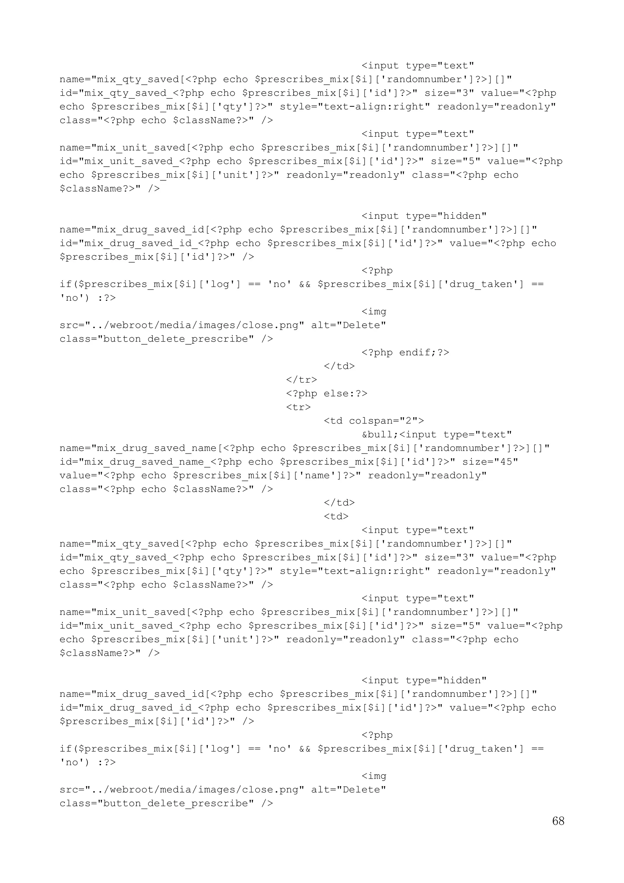 68
<input type="text"
name="mix_qty_saved[<?php echo $prescribes_mix[$i]['randomnumber']?>][]"
id="mix_qty_saved_<?php echo $prescribes_mix[$i]['id']?>" size="3" value="<?php
echo $prescribes_mix[$i]['qty']?>" style="text-align:right" readonly="readonly"
class="<?php echo $className?>" />
<input type="text"
name="mix_unit_saved[<?php echo $prescribes_mix[$i]['randomnumber']?>][]"
id="mix_unit_saved_<?php echo $prescribes_mix[$i]['id']?>" size="5" value="<?php
echo $prescribes_mix[$i]['unit']?>" readonly="readonly" class="<?php echo
$className?>" />
<input type="hidden"
name="mix_drug_saved_id[<?php echo $prescribes_mix[$i]['randomnumber']?>][]"
id="mix_drug_saved_id_<?php echo $prescribes_mix[$i]['id']?>" value="<?php echo
$prescribes_mix[$i]['id']?>" />
<?php
if($prescribes_mix[$i]['log'] == 'no' && $prescribes_mix[$i]['drug_taken'] ==
'no') :?>
<img
src="../webroot/media/images/close.png" alt="Delete"
class="button_delete_prescribe" />
<?php endif;?>
</td>
</tr>
<?php else:?>
<tr>
<td colspan="2">
&bull;<input type="text"
name="mix_drug_saved_name[<?php echo $prescribes_mix[$i]['randomnumber']?>][]"
id="mix_drug_saved_name_<?php echo $prescribes_mix[$i]['id']?>" size="45"
value="<?php echo $prescribes_mix[$i]['name']?>" readonly="readonly"
class="<?php echo $className?>" />
</td>
<td>
<input type="text"
name="mix_qty_saved[<?php echo $prescribes_mix[$i]['randomnumber']?>][]"
id="mix_qty_saved_<?php echo $prescribes_mix[$i]['id']?>" size="3" value="<?php
echo $prescribes_mix[$i]['qty']?>" style="text-align:right" readonly="readonly"
class="<?php echo $className?>" />
<input type="text"
name="mix_unit_saved[<?php echo $prescribes_mix[$i]['randomnumber']?>][]"
id="mix_unit_saved_<?php echo $prescribes_mix[$i]['id']?>" size="5" value="<?php
echo $prescribes_mix[$i]['unit']?>" readonly="readonly" class="<?php echo
$className?>" />
<input type="hidden"
name="mix_drug_saved_id[<?php echo $prescribes_mix[$i]['randomnumber']?>][]"
id="mix_drug_saved_id_<?php echo $prescribes_mix[$i]['id']?>" value="<?php echo
$prescribes_mix[$i]['id']?>" />
<?php
if($prescribes_mix[$i]['log'] == 'no' && $prescribes_mix[$i]['drug_taken'] ==
'no') :?>
<img
src="../webroot/media/images/close.png" alt="Delete"
class="button_delete_prescribe" />
 