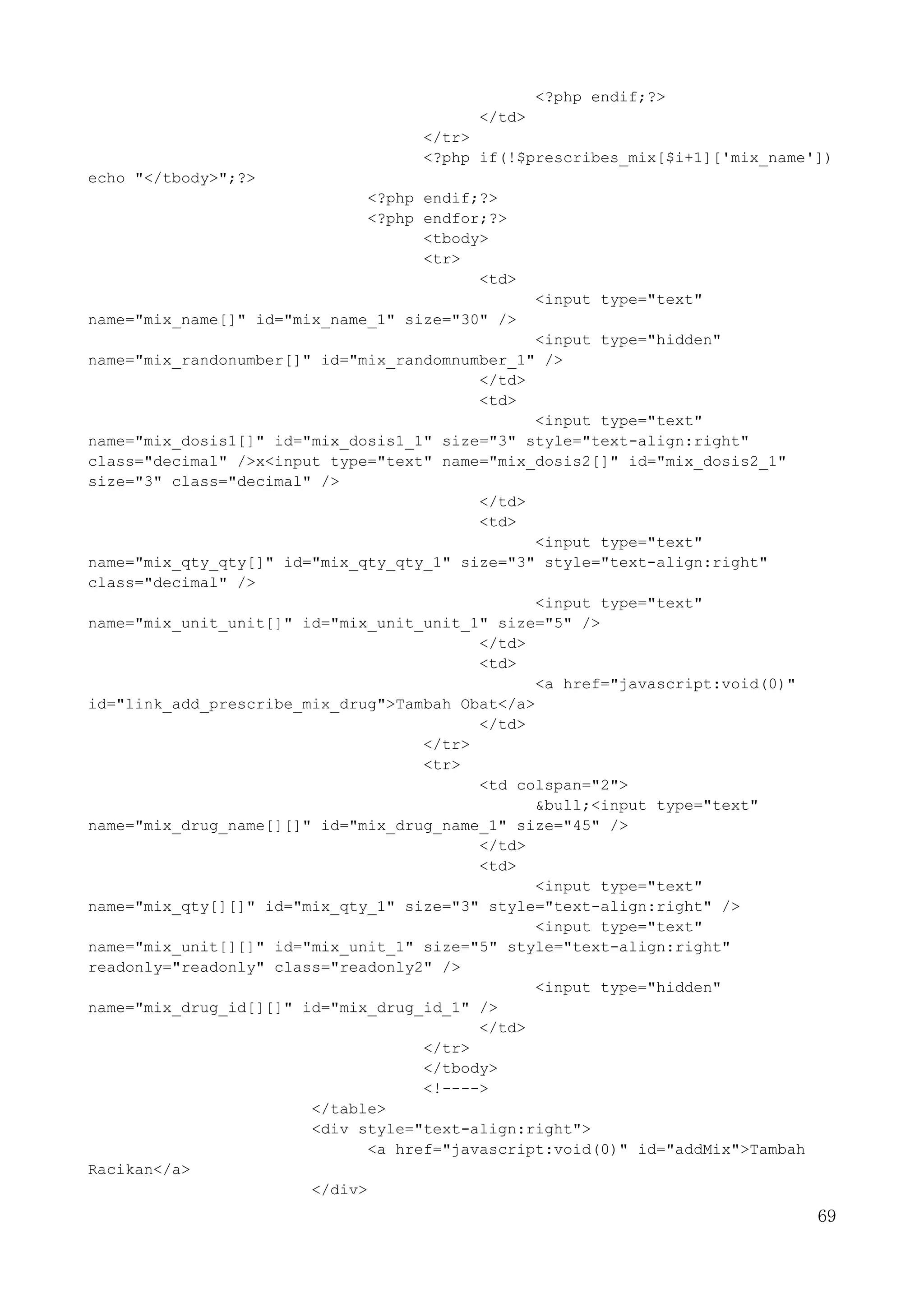 69
<?php endif;?>
</td>
</tr>
<?php if(!$prescribes_mix[$i+1]['mix_name'])
echo "</tbody>";?>
<?php endif;?>
<?php endfor;?>
<tbody>
<tr>
<td>
<input type="text"
name="mix_name[]" id="mix_name_1" size="30" />
<input type="hidden"
name="mix_randonumber[]" id="mix_randomnumber_1" />
</td>
<td>
<input type="text"
name="mix_dosis1[]" id="mix_dosis1_1" size="3" style="text-align:right"
class="decimal" />x<input type="text" name="mix_dosis2[]" id="mix_dosis2_1"
size="3" class="decimal" />
</td>
<td>
<input type="text"
name="mix_qty_qty[]" id="mix_qty_qty_1" size="3" style="text-align:right"
class="decimal" />
<input type="text"
name="mix_unit_unit[]" id="mix_unit_unit_1" size="5" />
</td>
<td>
<a href="javascript:void(0)"
id="link_add_prescribe_mix_drug">Tambah Obat</a>
</td>
</tr>
<tr>
<td colspan="2">
&bull;<input type="text"
name="mix_drug_name[][]" id="mix_drug_name_1" size="45" />
</td>
<td>
<input type="text"
name="mix_qty[][]" id="mix_qty_1" size="3" style="text-align:right" />
<input type="text"
name="mix_unit[][]" id="mix_unit_1" size="5" style="text-align:right"
readonly="readonly" class="readonly2" />
<input type="hidden"
name="mix_drug_id[][]" id="mix_drug_id_1" />
</td>
</tr>
</tbody>
<!---->
</table>
<div style="text-align:right">
<a href="javascript:void(0)" id="addMix">Tambah
Racikan</a>
</div>
 
