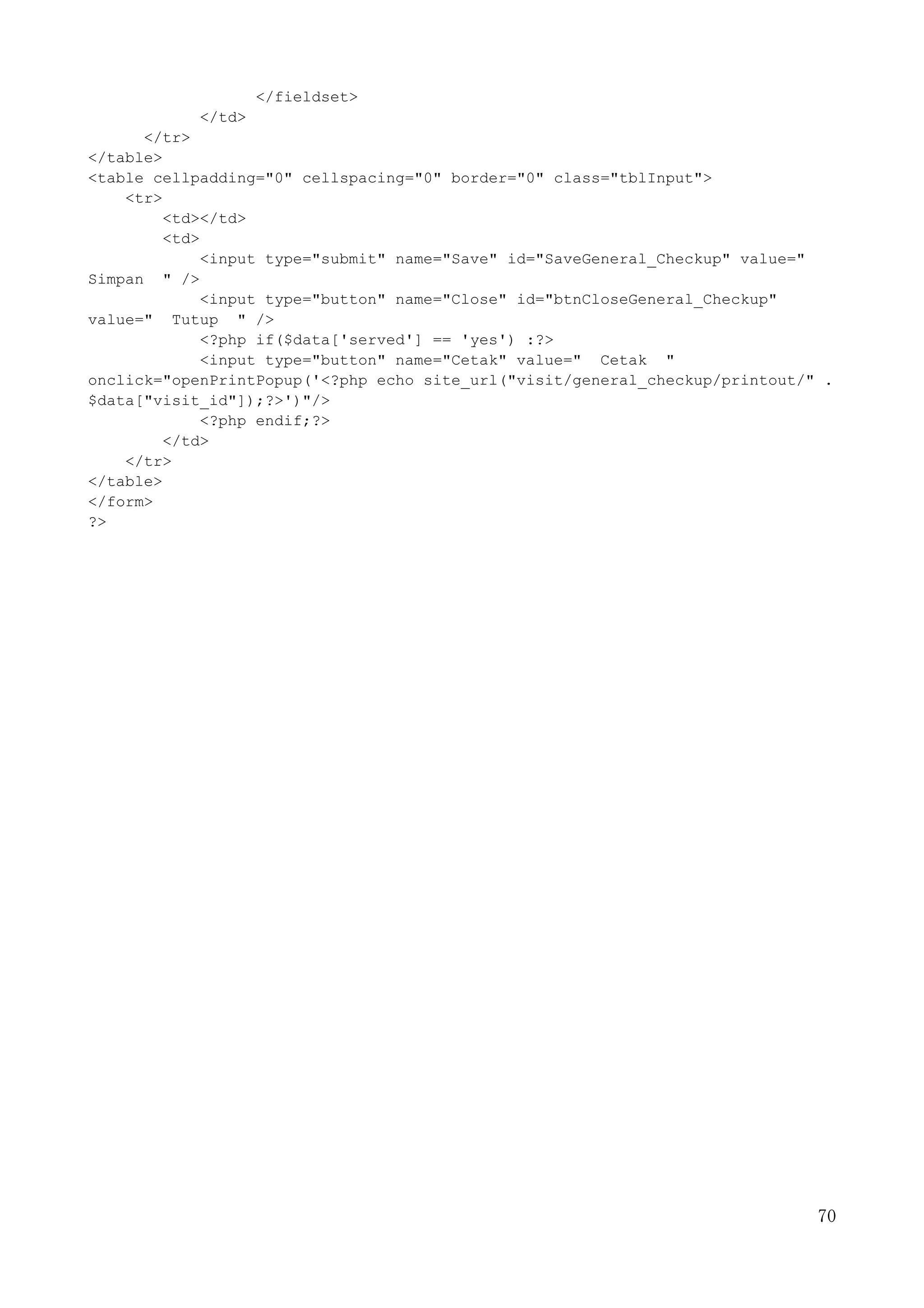 70
</fieldset>
</td>
</tr>
</table>
<table cellpadding="0" cellspacing="0" border="0" class="tblInput">
<tr>
<td></td>
<td>
<input type="submit" name="Save" id="SaveGeneral_Checkup" value="
Simpan " />
<input type="button" name="Close" id="btnCloseGeneral_Checkup"
value=" Tutup " />
<?php if($data['served'] == 'yes') :?>
<input type="button" name="Cetak" value=" Cetak "
onclick="openPrintPopup('<?php echo site_url("visit/general_checkup/printout/" .
$data["visit_id"]);?>')"/>
<?php endif;?>
</td>
</tr>
</table>
</form>
?>
 
