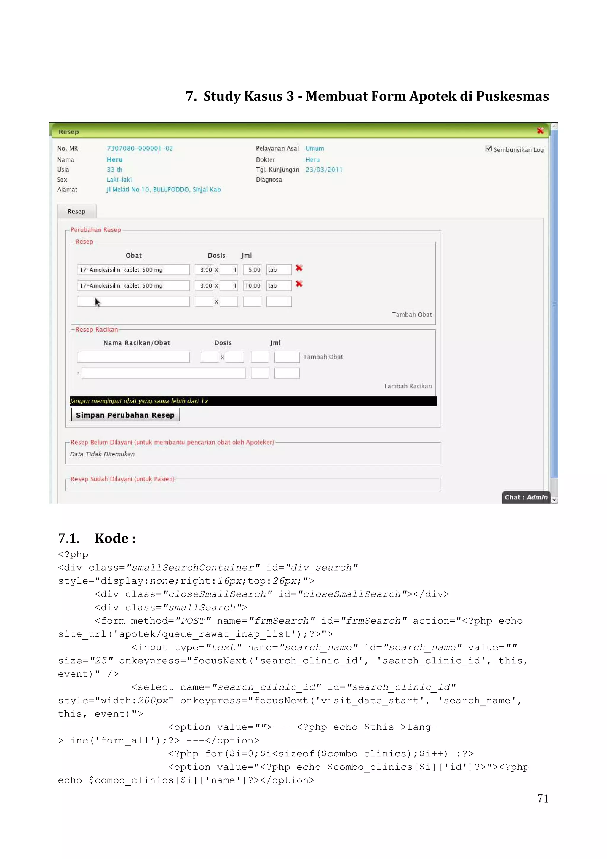 71
7. Study Kasus 3 - Membuat Form Apotek di Puskesmas
7.1. Kode :
<?php
<div class="smallSearchContainer" id="div_search"
style="display:none;right:16px;top:26px;">
<div class="closeSmallSearch" id="closeSmallSearch"></div>
<div class="smallSearch">
<form method="POST" name="frmSearch" id="frmSearch" action="<?php echo
site_url('apotek/queue_rawat_inap_list');?>">
<input type="text" name="search_name" id="search_name" value=""
size="25" onkeypress="focusNext('search_clinic_id', 'search_clinic_id', this,
event)" />
<select name="search_clinic_id" id="search_clinic_id"
style="width:200px" onkeypress="focusNext('visit_date_start', 'search_name',
this, event)">
<option value="">--- <?php echo $this->lang-
>line('form_all');?> ---</option>
<?php for($i=0;$i<sizeof($combo_clinics);$i++) :?>
<option value="<?php echo $combo_clinics[$i]['id']?>"><?php
echo $combo_clinics[$i]['name']?></option>
 