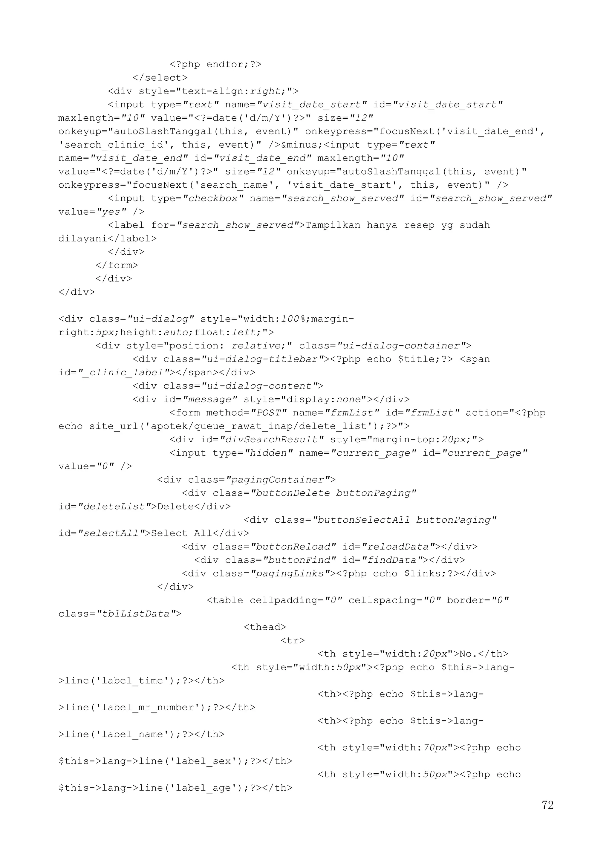 72
<?php endfor;?>
</select>
<div style="text-align:right;">
<input type="text" name="visit_date_start" id="visit_date_start"
maxlength="10" value="<?=date('d/m/Y')?>" size="12"
onkeyup="autoSlashTanggal(this, event)" onkeypress="focusNext('visit_date_end',
'search_clinic_id', this, event)" />&minus;<input type="text"
name="visit_date_end" id="visit_date_end" maxlength="10"
value="<?=date('d/m/Y')?>" size="12" onkeyup="autoSlashTanggal(this, event)"
onkeypress="focusNext('search_name', 'visit_date_start', this, event)" />
<input type="checkbox" name="search_show_served" id="search_show_served"
value="yes" />
<label for="search_show_served">Tampilkan hanya resep yg sudah
dilayani</label>
</div>
</form>
</div>
</div>
<div class="ui-dialog" style="width:100%;margin-
right:5px;height:auto;float:left;">
<div style="position: relative;" class="ui-dialog-container">
<div class="ui-dialog-titlebar"><?php echo $title;?> <span
id="_clinic_label"></span></div>
<div class="ui-dialog-content">
<div id="message" style="display:none"></div>
<form method="POST" name="frmList" id="frmList" action="<?php
echo site_url('apotek/queue_rawat_inap/delete_list');?>">
<div id="divSearchResult" style="margin-top:20px;">
<input type="hidden" name="current_page" id="current_page"
value="0" />
<div class="pagingContainer">
<div class="buttonDelete buttonPaging"
id="deleteList">Delete</div>
<div class="buttonSelectAll buttonPaging"
id="selectAll">Select All</div>
<div class="buttonReload" id="reloadData"></div>
<div class="buttonFind" id="findData"></div>
<div class="pagingLinks"><?php echo $links;?></div>
</div>
<table cellpadding="0" cellspacing="0" border="0"
class="tblListData">
<thead>
<tr>
<th style="width:20px">No.</th>
<th style="width:50px"><?php echo $this->lang-
>line('label_time');?></th>
<th><?php echo $this->lang-
>line('label_mr_number');?></th>
<th><?php echo $this->lang-
>line('label_name');?></th>
<th style="width:70px"><?php echo
$this->lang->line('label_sex');?></th>
<th style="width:50px"><?php echo
$this->lang->line('label_age');?></th>
 
