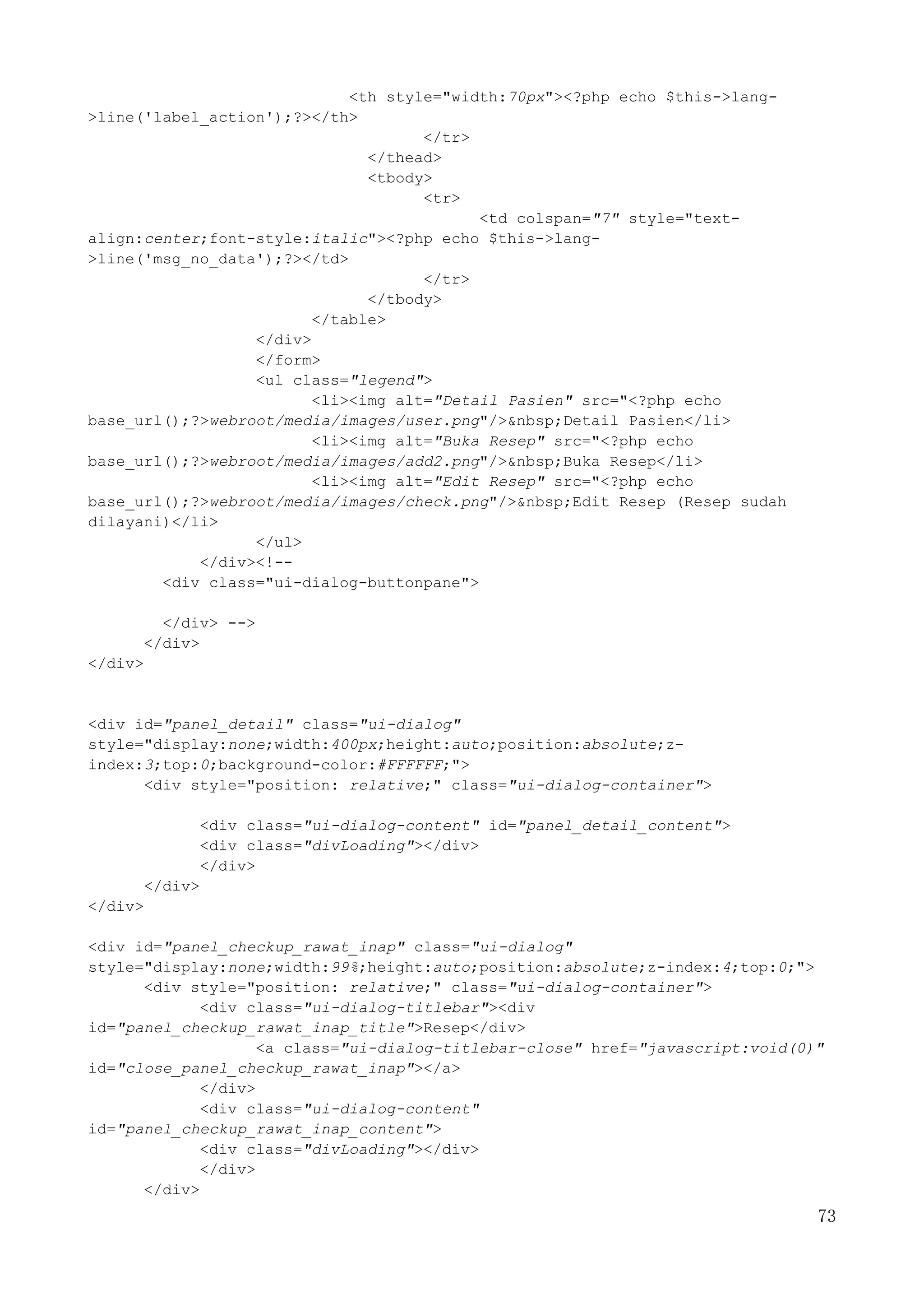 73
<th style="width:70px"><?php echo $this->lang-
>line('label_action');?></th>
</tr>
</thead>
<tbody>
<tr>
<td colspan="7" style="text-
align:center;font-style:italic"><?php echo $this->lang-
>line('msg_no_data');?></td>
</tr>
</tbody>
</table>
</div>
</form>
<ul class="legend">
<li><img alt="Detail Pasien" src="<?php echo
base_url();?>webroot/media/images/user.png"/>&nbsp;Detail Pasien</li>
<li><img alt="Buka Resep" src="<?php echo
base_url();?>webroot/media/images/add2.png"/>&nbsp;Buka Resep</li>
<li><img alt="Edit Resep" src="<?php echo
base_url();?>webroot/media/images/check.png"/>&nbsp;Edit Resep (Resep sudah
dilayani)</li>
</ul>
</div><!--
<div class="ui-dialog-buttonpane">
</div> -->
</div>
</div>
<div id="panel_detail" class="ui-dialog"
style="display:none;width:400px;height:auto;position:absolute;z-
index:3;top:0;background-color:#FFFFFF;">
<div style="position: relative;" class="ui-dialog-container">
<div class="ui-dialog-content" id="panel_detail_content">
<div class="divLoading"></div>
</div>
</div>
</div>
<div id="panel_checkup_rawat_inap" class="ui-dialog"
style="display:none;width:99%;height:auto;position:absolute;z-index:4;top:0;">
<div style="position: relative;" class="ui-dialog-container">
<div class="ui-dialog-titlebar"><div
id="panel_checkup_rawat_inap_title">Resep</div>
<a class="ui-dialog-titlebar-close" href="javascript:void(0)"
id="close_panel_checkup_rawat_inap"></a>
</div>
<div class="ui-dialog-content"
id="panel_checkup_rawat_inap_content">
<div class="divLoading"></div>
</div>
</div>
 