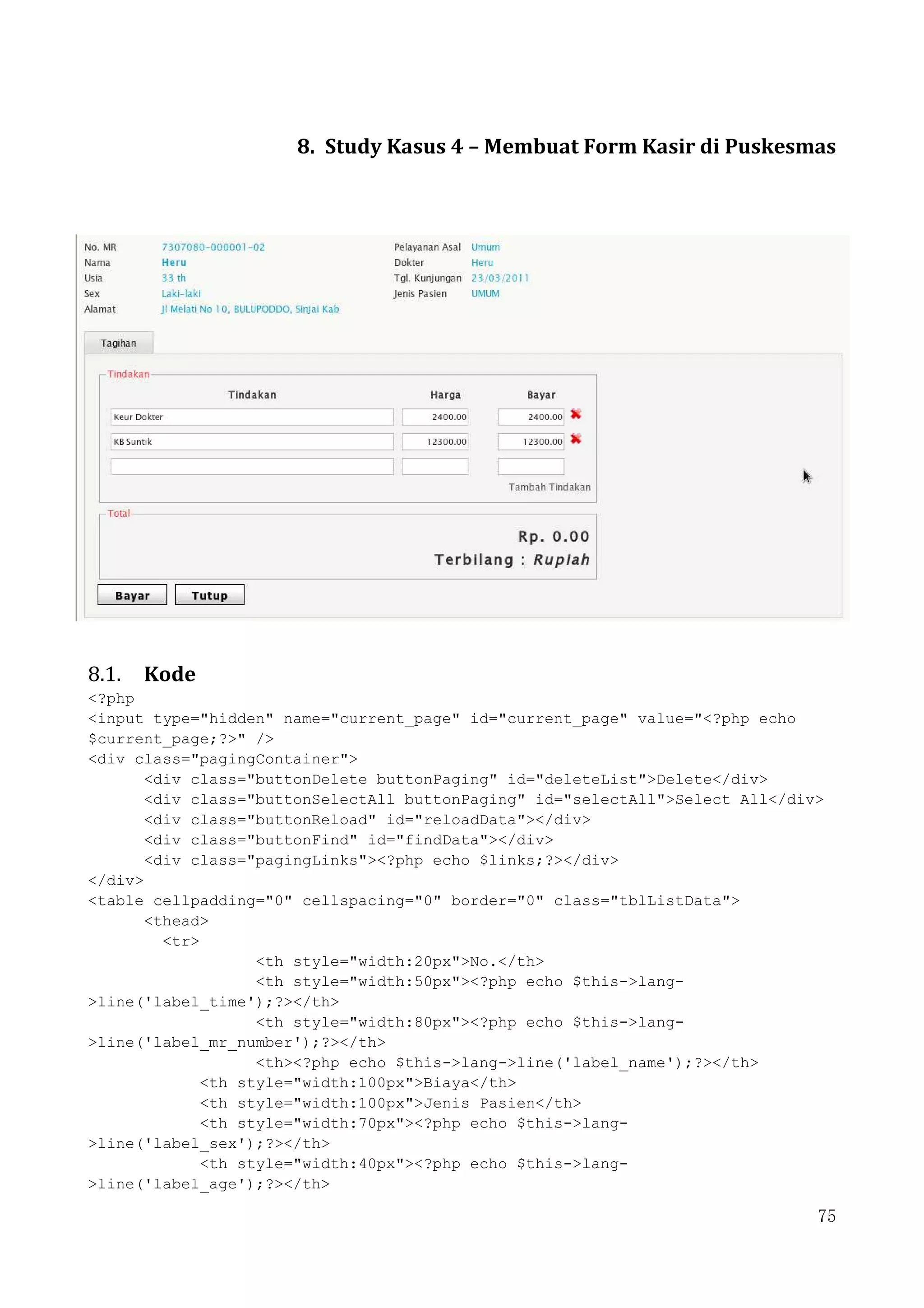 75
8. Study Kasus 4 – Membuat Form Kasir di Puskesmas
8.1. Kode
<?php
<input type="hidden" name="current_page" id="current_page" value="<?php echo
$current_page;?>" />
<div class="pagingContainer">
<div class="buttonDelete buttonPaging" id="deleteList">Delete</div>
<div class="buttonSelectAll buttonPaging" id="selectAll">Select All</div>
<div class="buttonReload" id="reloadData"></div>
<div class="buttonFind" id="findData"></div>
<div class="pagingLinks"><?php echo $links;?></div>
</div>
<table cellpadding="0" cellspacing="0" border="0" class="tblListData">
<thead>
<tr>
<th style="width:20px">No.</th>
<th style="width:50px"><?php echo $this->lang-
>line('label_time');?></th>
<th style="width:80px"><?php echo $this->lang-
>line('label_mr_number');?></th>
<th><?php echo $this->lang->line('label_name');?></th>
<th style="width:100px">Biaya</th>
<th style="width:100px">Jenis Pasien</th>
<th style="width:70px"><?php echo $this->lang-
>line('label_sex');?></th>
<th style="width:40px"><?php echo $this->lang-
>line('label_age');?></th>
 