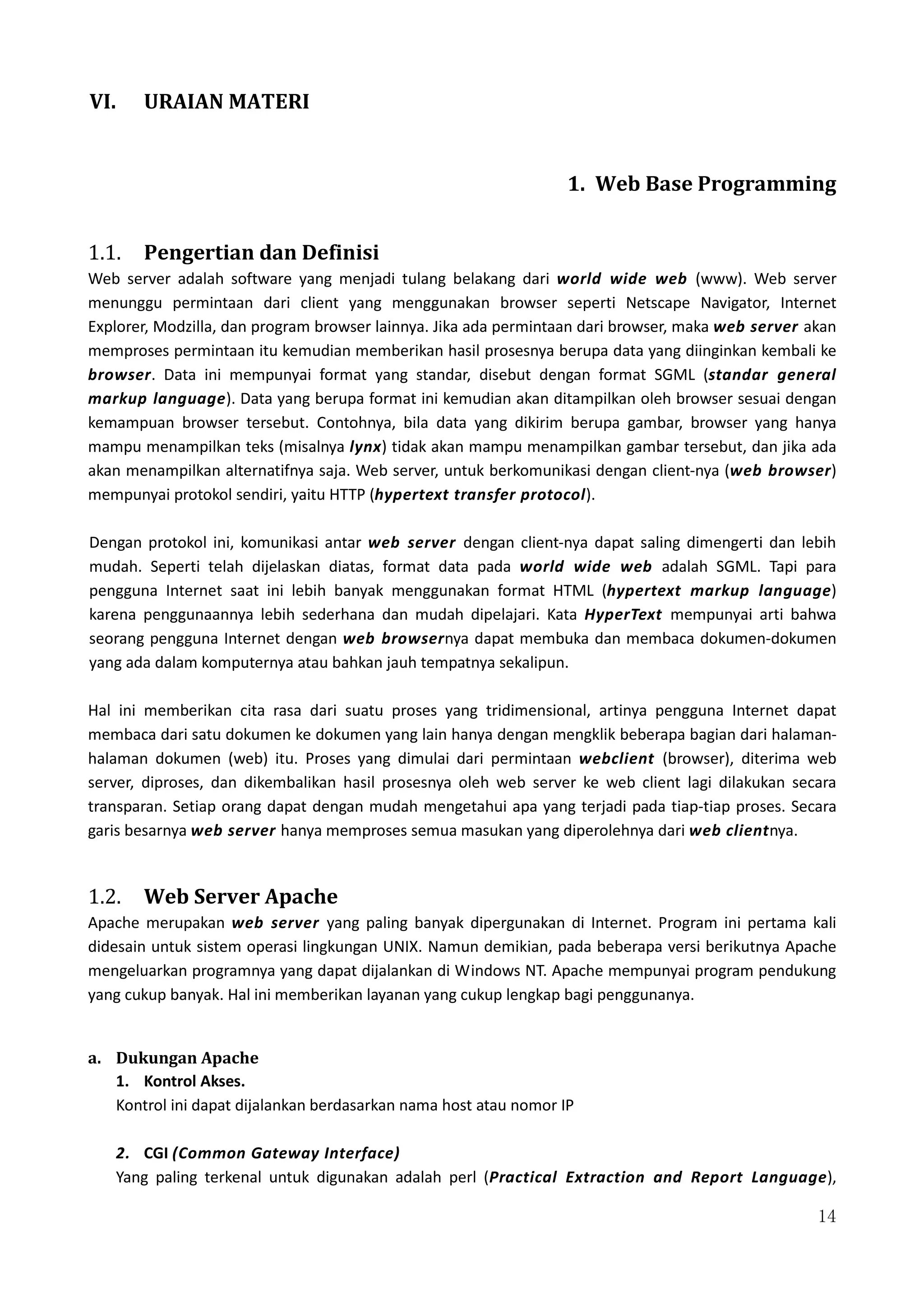 14
VI. URAIAN MATERI
1. Web Base Programming
1.1. Pengertian dan Definisi
Web server adalah software yang menjadi tulang belakang dari world wide web (www). Web server
menunggu permintaan dari client yang menggunakan browser seperti Netscape Navigator, Internet
Explorer, Modzilla, dan program browser lainnya. Jika ada permintaan dari browser, maka web server akan
memproses permintaan itu kemudian memberikan hasil prosesnya berupa data yang diinginkan kembali ke
browser. Data ini mempunyai format yang standar, disebut dengan format SGML (standar general
markup language). Data yang berupa format ini kemudian akan ditampilkan oleh browser sesuai dengan
kemampuan browser tersebut. Contohnya, bila data yang dikirim berupa gambar, browser yang hanya
mampu menampilkan teks (misalnya lynx) tidak akan mampu menampilkan gambar tersebut, dan jika ada
akan menampilkan alternatifnya saja. Web server, untuk berkomunikasi dengan client-nya (web browser)
mempunyai protokol sendiri, yaitu HTTP (hypertext transfer protocol).
Dengan protokol ini, komunikasi antar web server dengan client-nya dapat saling dimengerti dan lebih
mudah. Seperti telah dijelaskan diatas, format data pada world wide web adalah SGML. Tapi para
pengguna Internet saat ini lebih banyak menggunakan format HTML (hypertext markup language)
karena penggunaannya lebih sederhana dan mudah dipelajari. Kata HyperText mempunyai arti bahwa
seorang pengguna Internet dengan web browsernya dapat membuka dan membaca dokumen-dokumen
yang ada dalam komputernya atau bahkan jauh tempatnya sekalipun.
Hal ini memberikan cita rasa dari suatu proses yang tridimensional, artinya pengguna Internet dapat
membaca dari satu dokumen ke dokumen yang lain hanya dengan mengklik beberapa bagian dari halaman-
halaman dokumen (web) itu. Proses yang dimulai dari permintaan webclient (browser), diterima web
server, diproses, dan dikembalikan hasil prosesnya oleh web server ke web client lagi dilakukan secara
transparan. Setiap orang dapat dengan mudah mengetahui apa yang terjadi pada tiap-tiap proses. Secara
garis besarnya web server hanya memproses semua masukan yang diperolehnya dari web clientnya.
1.2. Web Server Apache
Apache merupakan web server yang paling banyak dipergunakan di Internet. Program ini pertama kali
didesain untuk sistem operasi lingkungan UNIX. Namun demikian, pada beberapa versi berikutnya Apache
mengeluarkan programnya yang dapat dijalankan di Windows NT. Apache mempunyai program pendukung
yang cukup banyak. Hal ini memberikan layanan yang cukup lengkap bagi penggunanya.
a. Dukungan Apache
1. Kontrol Akses.
Kontrol ini dapat dijalankan berdasarkan nama host atau nomor IP
2. CGI (Common Gateway Interface)
Yang paling terkenal untuk digunakan adalah perl (Practical Extraction and Report Language),
 