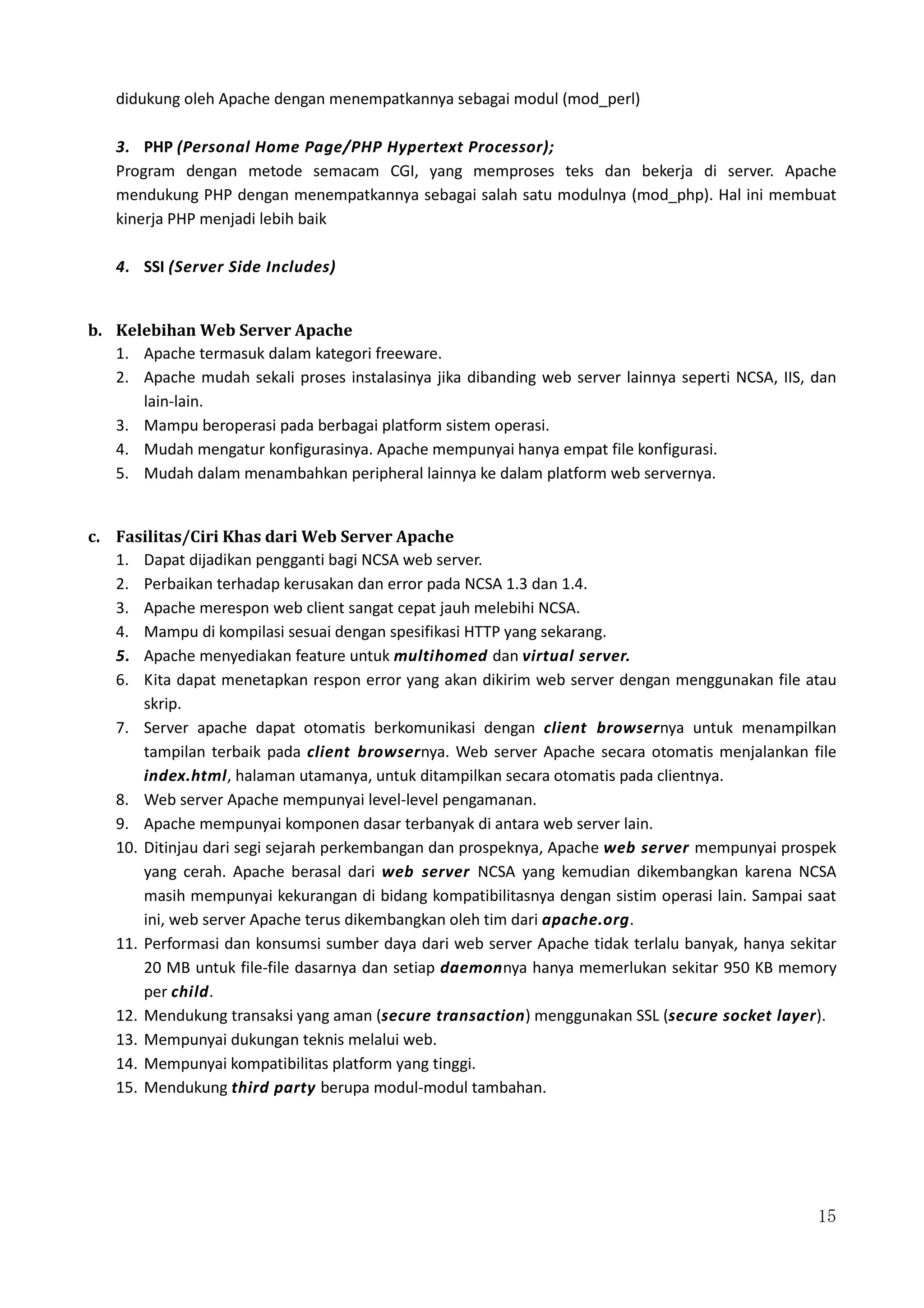 15
didukung oleh Apache dengan menempatkannya sebagai modul (mod_perl)
3. PHP (Personal Home Page/PHP Hypertext Processor);
Program dengan metode semacam CGI, yang memproses teks dan bekerja di server. Apache
mendukung PHP dengan menempatkannya sebagai salah satu modulnya (mod_php). Hal ini membuat
kinerja PHP menjadi lebih baik
4. SSI (Server Side Includes)
b. Kelebihan Web Server Apache
1. Apache termasuk dalam kategori freeware.
2. Apache mudah sekali proses instalasinya jika dibanding web server lainnya seperti NCSA, IIS, dan
lain-lain.
3. Mampu beroperasi pada berbagai platform sistem operasi.
4. Mudah mengatur konfigurasinya. Apache mempunyai hanya empat file konfigurasi.
5. Mudah dalam menambahkan peripheral lainnya ke dalam platform web servernya.
c. Fasilitas/Ciri Khas dari Web Server Apache
1. Dapat dijadikan pengganti bagi NCSA web server.
2. Perbaikan terhadap kerusakan dan error pada NCSA 1.3 dan 1.4.
3. Apache merespon web client sangat cepat jauh melebihi NCSA.
4. Mampu di kompilasi sesuai dengan spesifikasi HTTP yang sekarang.
5. Apache menyediakan feature untuk multihomed dan virtual server.
6. Kita dapat menetapkan respon error yang akan dikirim web server dengan menggunakan file atau
skrip.
7. Server apache dapat otomatis berkomunikasi dengan client browsernya untuk menampilkan
tampilan terbaik pada client browsernya. Web server Apache secara otomatis menjalankan file
index.html, halaman utamanya, untuk ditampilkan secara otomatis pada clientnya.
8. Web server Apache mempunyai level-level pengamanan.
9. Apache mempunyai komponen dasar terbanyak di antara web server lain.
10. Ditinjau dari segi sejarah perkembangan dan prospeknya, Apache web server mempunyai prospek
yang cerah. Apache berasal dari web server NCSA yang kemudian dikembangkan karena NCSA
masih mempunyai kekurangan di bidang kompatibilitasnya dengan sistim operasi lain. Sampai saat
ini, web server Apache terus dikembangkan oleh tim dari apache.org.
11. Performasi dan konsumsi sumber daya dari web server Apache tidak terlalu banyak, hanya sekitar
20 MB untuk file-file dasarnya dan setiap daemonnya hanya memerlukan sekitar 950 KB memory
per child.
12. Mendukung transaksi yang aman (secure transaction) menggunakan SSL (secure socket layer).
13. Mempunyai dukungan teknis melalui web.
14. Mempunyai kompatibilitas platform yang tinggi.
15. Mendukung third party berupa modul-modul tambahan.
 