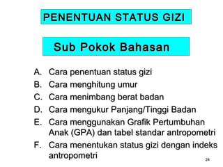 PENENTUAN STATUS GIZI

Sub Pokok Bahasan
A.
B.
C.
D.
E.

Cara penentuan status gizi
Cara menghitung umur
Cara menimbang berat badan
Cara mengukur Panjang/Tinggi Badan
Cara menggunakan Grafik Pertumbuhan
Anak (GPA) dan tabel standar antropometri
F. Cara menentukan status gizi dengan indeks
antropometri
24

 