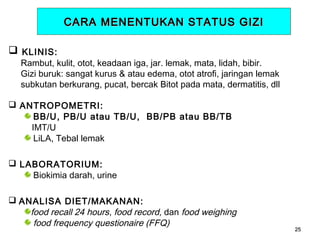 CARA MENENTUKAN STATUS GIZI
 KLINIS:

Rambut, kulit, otot, keadaan iga, jar. lemak, mata, lidah, bibir.
Gizi buruk: sangat kurus & atau edema, otot atrofi, jaringan lemak
subkutan berkurang, pucat, bercak Bitot pada mata, dermatitis, dll

 ANTROPOMETRI:
BB/U, PB/U atau TB/U, BB/PB atau BB/TB
IMT/U
LiLA, Tebal lemak
 LABORATORIUM:
Biokimia darah, urine
 ANALISA DIET/MAKANAN:
food recall 24 hours, food record, dan food weighing
food frequency questionaire (FFQ)

25

 
