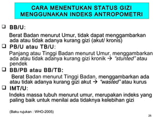 CARA MENENTUKAN STATUS GIZI
MENGGUNAKAN INDEKS ANTROPOMETRI
 BB/U :

Berat Badan menurut Umur, tidak dapat menggambarkan
ada atau tidak adanya kurang gizi (akut/ kronis)
 PB/U atau TB/U:
Panjang atau Tinggi Badan menurut Umur, menggambarkan
ada atau tidak adanya kurang gizi kronik  “stunted” atau
pendek
 BB/PB atau BB/TB :
Berat Badan menurut Tinggi Badan, menggambarkan ada
atau tidak adanya kurang gizi akut  “wasted” atau kurus
 IMT/U :
Indeks massa tubuh menurut umur, merupakan indeks yang
paling baik untuk menilai ada tidaknya kelebihan gizi
(Baku rujukan : WHO-2005)

26

 