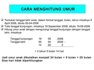 CARA MENGHITUNG UMUR
 Tentukan tanggal lahir anak, dalam format tanggal, bulan, tahun misalnya 5
April 2006, ditulis 05-04-2006
 Tulis tanggal kunjungan, misalnya 19 September 2008, ditulis 19-09-2008
 Hitung umur anak dengan mengurangi tanggal kunjungan dengan tanggal
lahir, misalnya:
 
Tanggal kunjungan
19
09
2008
Tanggal lahir
05
04
2006 14
05
2
= 2 tahun 5 bulan 14 hari

 
 Jadi umur anak dibulatkan menjadi 24 bulan + 5 bulan = 29 bulan
Sisa hari tidak diperhitungkan

 