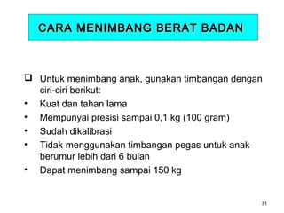 CARA MENIMBANG BERAT BADAN

 Untuk menimbang anak, gunakan timbangan dengan
ciri-ciri berikut:
• Kuat dan tahan lama
• Mempunyai presisi sampai 0,1 kg (100 gram)
• Sudah dikalibrasi
• Tidak menggunakan timbangan pegas untuk anak
berumur lebih dari 6 bulan
• Dapat menimbang sampai 150 kg

31

 