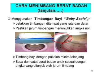 CARA MENIMBANG BERAT BADAN
(lanjutan…..)
 Menggunakan Timbangan Bayi (“Baby Scale”):
» Letakkan timbangan ditempat yang rata dan datar
» Pastikan jarum timbangan menunjukkan angka nol

0
» Timbang bayi dengan pakaian minim/telanjang
» Baca dan catat berat badan anak sesuai dengan
angka yang ditunjuk oleh jarum timbang
32

 