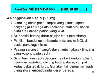 CARA MENIMBANG …(lanjutan…..)
 Menggunakan

»

»
»
»
»

Dacin (25 kg):
Gantung dacin pada tempat yang kokoh seperti
penyangga kaki tiga atau pelana rumah atau kosen
pintu atau dahan pohon yang kuat.
Atur posisi batang dacin sejajar mata penimbang
Pastikan bandul geser berada pada angka NOL dan
posisi paku tegak lurus
Pasang sarung timbang/celana timbang/kotak timbang
yang kosong pada dacin
Setimbangkan dacin dengan memberi kantung plastik
berisikan pasir/batu diujung batang dacin, sampai
kedua paku tegak lurus. Gunakan tali pengaman pada
ujung skala tempat bandul geser berada.
33

 