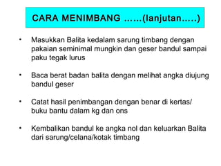 CARA MENIMBANG ……(lanjutan…..)
•

Masukkan Balita kedalam sarung timbang dengan
pakaian seminimal mungkin dan geser bandul sampai
paku tegak lurus

•

Baca berat badan balita dengan melihat angka diujung
bandul geser

•

Catat hasil penimbangan dengan benar di kertas/
buku bantu dalam kg dan ons

•

Kembalikan bandul ke angka nol dan keluarkan Balita
dari sarung/celana/kotak timbang

 