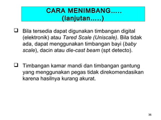 CARA MENIMBANG…..
(lanjutan…..)
 Bila tersedia dapat digunakan timbangan digital
(elektronik) atau Tared Scale (Uniscale). Bila tidak
ada, dapat menggunakan timbangan bayi (baby
scale), dacin atau die-cast beam (spt detecto).
 Timbangan kamar mandi dan timbangan gantung
yang menggunakan pegas tidak direkomendasikan
karena hasilnya kurang akurat.

36

 