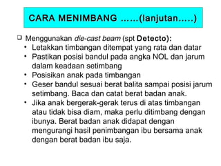 CARA MENIMBANG ……(lanjutan…..)


Menggunakan die-cast beam (spt Detecto):
• Letakkan timbangan ditempat yang rata dan datar
• Pastikan posisi bandul pada angka NOL dan jarum
dalam keadaan setimbang
• Posisikan anak pada timbangan
• Geser bandul sesuai berat balita sampai posisi jarum
setimbang. Baca dan catat berat badan anak.
• Jika anak bergerak-gerak terus di atas timbangan
atau tidak bisa diam, maka perlu ditimbang dengan
ibunya. Berat badan anak didapat dengan
mengurangi hasil penimbangan ibu bersama anak
dengan berat badan ibu saja.

 