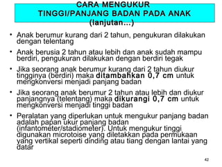 CARA MENGUKUR
TINGGI/PANJANG BADAN PADA ANAK
(lanjutan…)
• Anak berumur kurang dari 2 tahun, pengukuran dilakukan
dengan telentang
• Anak berusia 2 tahun atau lebih dan anak sudah mampu
berdiri, pengukuran dilakukan dengan berdiri tegak
• Jika seorang anak berumur kurang dari 2 tahun diukur
tingginya (berdiri) maka ditambahkan 0,7 cm untuk
mengkonversi menjadi panjang badan
• Jika seorang anak berumur 2 tahun atau lebih dan diukur
panjangnya (telentang) maka dikurangi 0,7 cm untuk
mengkonversi menjadi tinggi badan
• Peralatan yang diperlukan untuk mengukur panjang badan
adalah papan ukur panjang badan
(infantometer/stadiometer). Untuk mengukur tinggi
digunakan microtoise yang diletakkan pada permukaan
yang vertikal seperti dinding atau tiang dengan lantai yang
datar
42

 